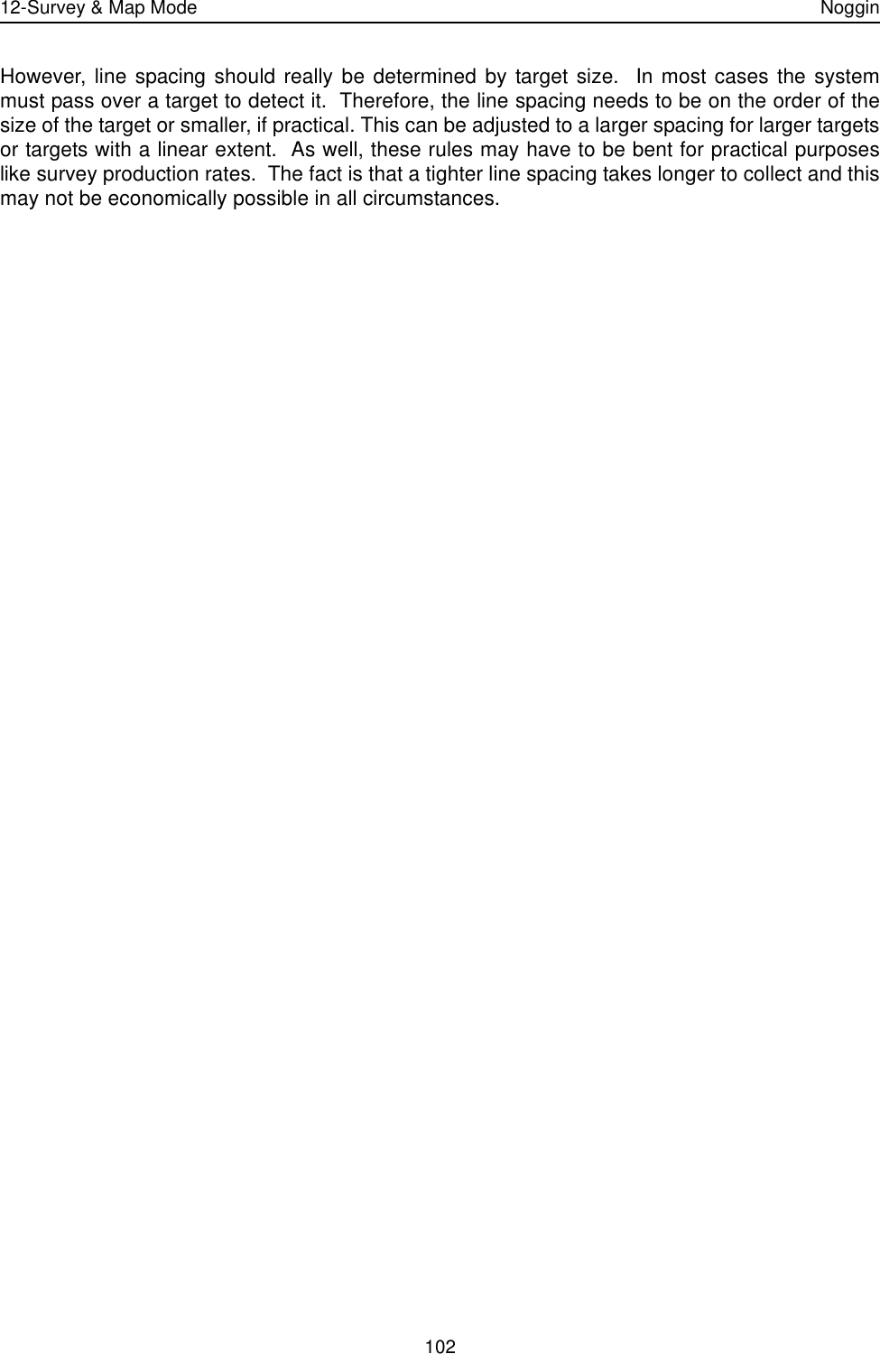 12-Survey &amp; Map Mode Noggin102However, line spacing should really be determined by target size.  In most cases the systemmust pass over a target to detect it.  Therefore, the line spacing needs to be on the order of thesize of the target or smaller, if practical. This can be adjusted to a larger spacing for larger targetsor targets with a linear extent.  As well, these rules may have to be bent for practical purposeslike survey production rates.  The fact is that a tighter line spacing takes longer to collect and thismay not be economically possible in all circumstances. 