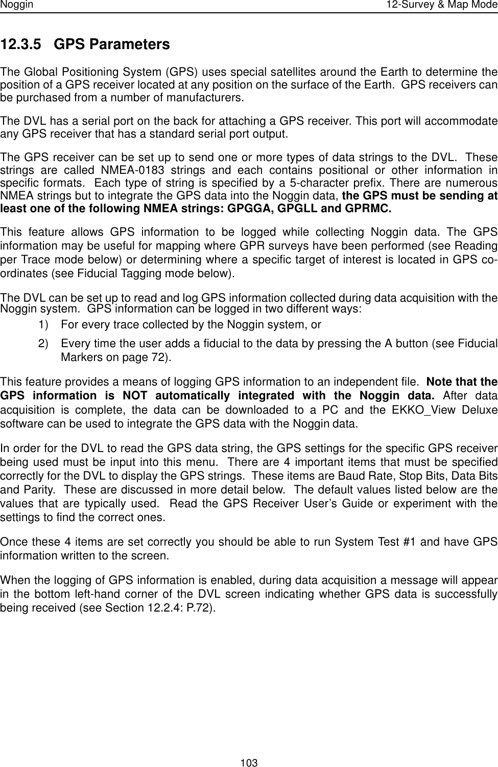 Noggin 12-Survey &amp; Map Mode10312.3.5 GPS ParametersThe Global Positioning System (GPS) uses special satellites around the Earth to determine theposition of a GPS receiver located at any position on the surface of the Earth.  GPS receivers canbe purchased from a number of manufacturers.The DVL has a serial port on the back for attaching a GPS receiver. This port will accommodateany GPS receiver that has a standard serial port output. The GPS receiver can be set up to send one or more types of data strings to the DVL.  Thesestrings are called NMEA-0183 strings and each contains positional or other information inspecific formats.  Each type of string is specified by a 5-character prefix. There are numerousNMEA strings but to integrate the GPS data into the Noggin data, the GPS must be sending atleast one of the following NMEA strings: GPGGA, GPGLL and GPRMC.  This feature allows GPS information to be logged while collecting Noggin data. The GPSinformation may be useful for mapping where GPR surveys have been performed (see Readingper Trace mode below) or determining where a specific target of interest is located in GPS co-ordinates (see Fiducial Tagging mode below).  The DVL can be set up to read and log GPS information collected during data acquisition with theNoggin system.  GPS information can be logged in two different ways: 1) For every trace collected by the Noggin system, or 2) Every time the user adds a fiducial to the data by pressing the A button (see FiducialMarkers on page 72).This feature provides a means of logging GPS information to an independent file.  Note that theGPS information is NOT automatically integrated with the Noggin data. After dataacquisition is complete, the data can be downloaded to a PC and the EKKO_View Deluxesoftware can be used to integrate the GPS data with the Noggin data. In order for the DVL to read the GPS data string, the GPS settings for the specific GPS receiverbeing used must be input into this menu.  There are 4 important items that must be specifiedcorrectly for the DVL to display the GPS strings.  These items are Baud Rate, Stop Bits, Data Bitsand Parity.  These are discussed in more detail below.  The default values listed below are thevalues that are typically used.  Read the GPS Receiver User’s Guide or experiment with thesettings to find the correct ones.Once these 4 items are set correctly you should be able to run System Test #1 and have GPSinformation written to the screen.When the logging of GPS information is enabled, during data acquisition a message will appearin the bottom left-hand corner of the DVL screen indicating whether GPS data is successfullybeing received (see Section 12.2.4: P.72).
