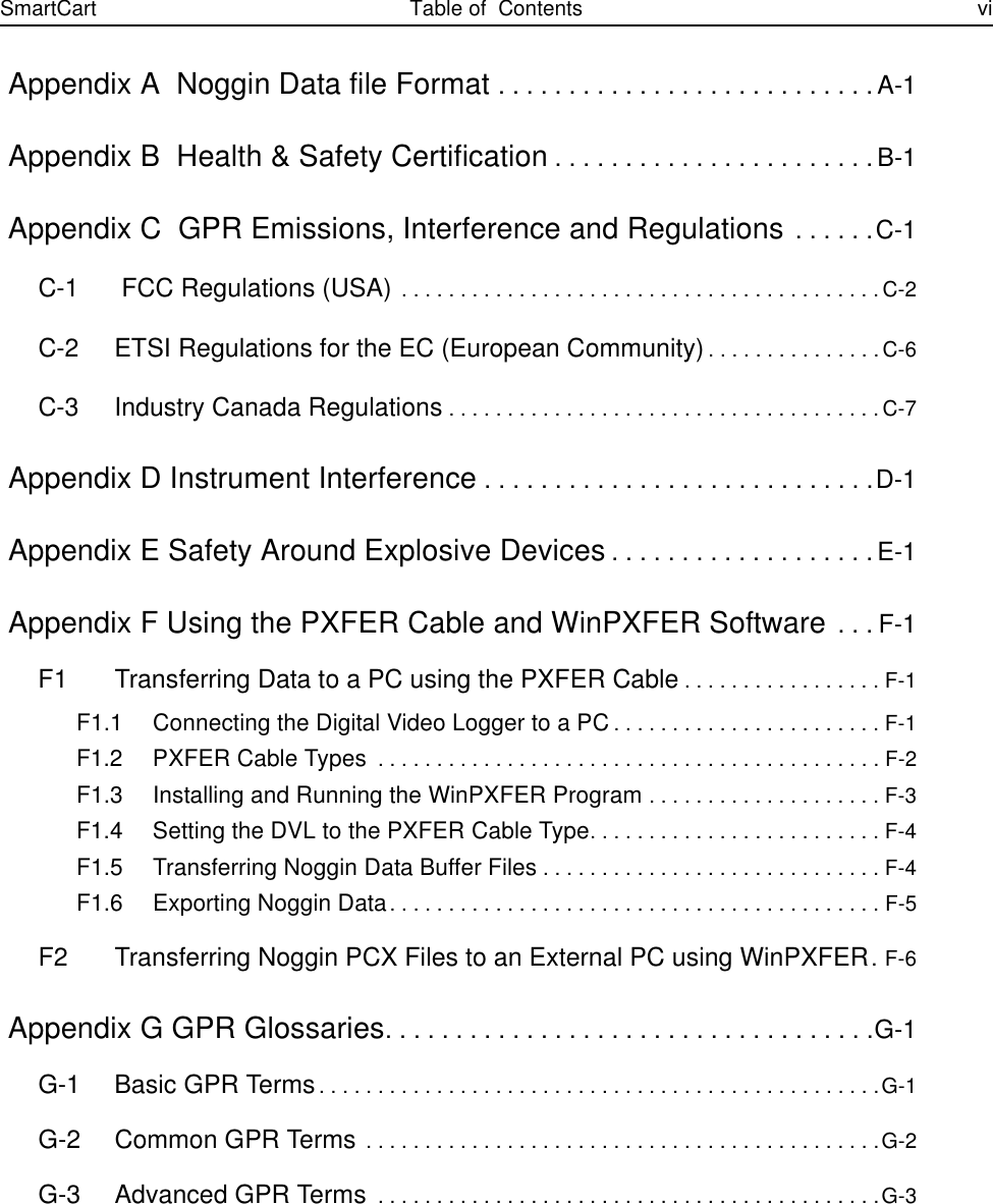 SmartCart Table of  Contents vi Appendix A  Noggin Data file Format . . . . . . . . . . . . . . . . . . . . . . . . . . .A-1 Appendix B  Health &amp; Safety Certification. . . . . . . . . . . . . . . . . . . . . . . B-1 Appendix C  GPR Emissions, Interference and Regulations . . . . . .C-1C-1  FCC Regulations (USA) . . . . . . . . . . . . . . . . . . . . . . . . . . . . . . . . . . . . . . . . . C-2C-2 ETSI Regulations for the EC (European Community). . . . . . . . . . . . . . . C-6C-3 Industry Canada Regulations. . . . . . . . . . . . . . . . . . . . . . . . . . . . . . . . . . . . . C-7 Appendix D Instrument Interference. . . . . . . . . . . . . . . . . . . . . . . . . . . .D-1 Appendix E Safety Around Explosive Devices. . . . . . . . . . . . . . . . . . .E-1 Appendix F Using the PXFER Cable and WinPXFER Software . . . F-1F1 Transferring Data to a PC using the PXFER Cable. . . . . . . . . . . . . . . . . F-1F1.1 Connecting the Digital Video Logger to a PC. . . . . . . . . . . . . . . . . . . . . . . F-1F1.2 PXFER Cable Types . . . . . . . . . . . . . . . . . . . . . . . . . . . . . . . . . . . . . . . . . . . F-2F1.3 Installing and Running the WinPXFER Program . . . . . . . . . . . . . . . . . . . . F-3F1.4 Setting the DVL to the PXFER Cable Type. . . . . . . . . . . . . . . . . . . . . . . . . F-4F1.5 Transferring Noggin Data Buffer Files. . . . . . . . . . . . . . . . . . . . . . . . . . . . . F-4F1.6 Exporting Noggin Data. . . . . . . . . . . . . . . . . . . . . . . . . . . . . . . . . . . . . . . . . . F-5F2 Transferring Noggin PCX Files to an External PC using WinPXFER. F-6 Appendix G GPR Glossaries. . . . . . . . . . . . . . . . . . . . . . . . . . . . . . . . . . .G-1G-1 Basic GPR Terms. . . . . . . . . . . . . . . . . . . . . . . . . . . . . . . . . . . . . . . . . . . . . . . .G-1G-2 Common GPR Terms . . . . . . . . . . . . . . . . . . . . . . . . . . . . . . . . . . . . . . . . . . . .G-2G-3 Advanced GPR Terms . . . . . . . . . . . . . . . . . . . . . . . . . . . . . . . . . . . . . . . . . . .G-3