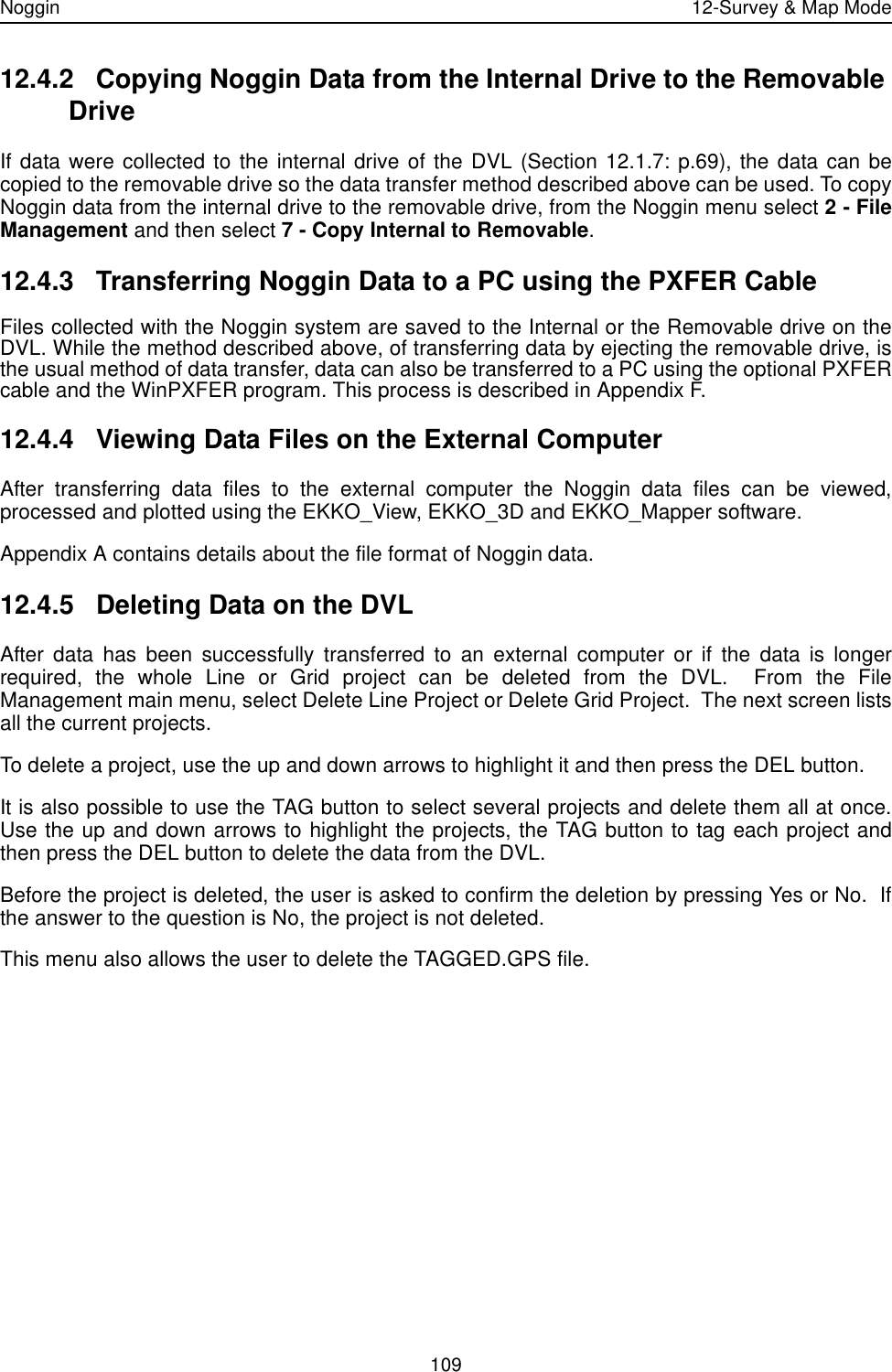Noggin 12-Survey &amp; Map Mode10912.4.2 Copying Noggin Data from the Internal Drive to the Removable DriveIf data were collected to the internal drive of the DVL (Section 12.1.7: p.69), the data can becopied to the removable drive so the data transfer method described above can be used. To copyNoggin data from the internal drive to the removable drive, from the Noggin menu select 2 - FileManagement and then select 7 - Copy Internal to Removable.12.4.3 Transferring Noggin Data to a PC using the PXFER CableFiles collected with the Noggin system are saved to the Internal or the Removable drive on theDVL. While the method described above, of transferring data by ejecting the removable drive, isthe usual method of data transfer, data can also be transferred to a PC using the optional PXFERcable and the WinPXFER program. This process is described in Appendix F.12.4.4 Viewing Data Files on the External ComputerAfter transferring data files to the external computer the Noggin data files can be viewed,processed and plotted using the EKKO_View, EKKO_3D and EKKO_Mapper software.Appendix A contains details about the file format of Noggin data. 12.4.5 Deleting Data on the DVLAfter data has been successfully transferred to an external computer or if the data is longerrequired, the whole Line or Grid project can be deleted from the DVL.  From the FileManagement main menu, select Delete Line Project or Delete Grid Project.  The next screen listsall the current projects. To delete a project, use the up and down arrows to highlight it and then press the DEL button.It is also possible to use the TAG button to select several projects and delete them all at once.Use the up and down arrows to highlight the projects, the TAG button to tag each project andthen press the DEL button to delete the data from the DVL.Before the project is deleted, the user is asked to confirm the deletion by pressing Yes or No.  Ifthe answer to the question is No, the project is not deleted.This menu also allows the user to delete the TAGGED.GPS file.
