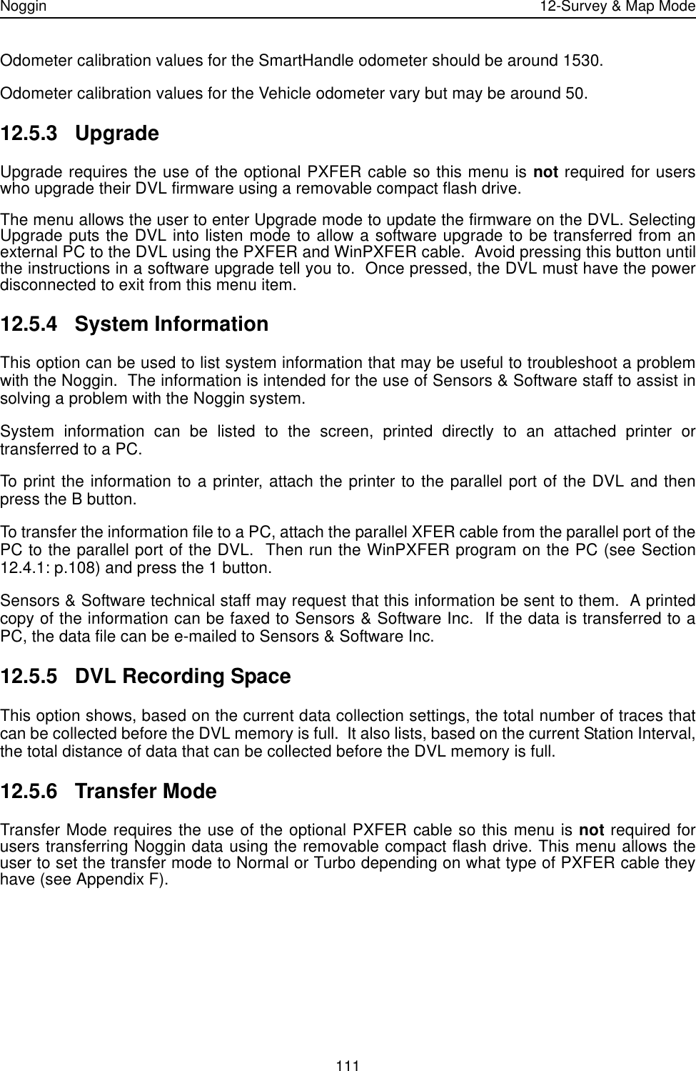 Noggin 12-Survey &amp; Map Mode111Odometer calibration values for the SmartHandle odometer should be around 1530.  Odometer calibration values for the Vehicle odometer vary but may be around 50.  12.5.3 UpgradeUpgrade requires the use of the optional PXFER cable so this menu is not required for userswho upgrade their DVL firmware using a removable compact flash drive. The menu allows the user to enter Upgrade mode to update the firmware on the DVL. SelectingUpgrade puts the DVL into listen mode to allow a software upgrade to be transferred from anexternal PC to the DVL using the PXFER and WinPXFER cable.  Avoid pressing this button untilthe instructions in a software upgrade tell you to.  Once pressed, the DVL must have the powerdisconnected to exit from this menu item. 12.5.4 System InformationThis option can be used to list system information that may be useful to troubleshoot a problemwith the Noggin.  The information is intended for the use of Sensors &amp; Software staff to assist insolving a problem with the Noggin system.System information can be listed to the screen, printed directly to an attached printer ortransferred to a PC.  To print the information to a printer, attach the printer to the parallel port of the DVL and thenpress the B button.To transfer the information file to a PC, attach the parallel XFER cable from the parallel port of thePC to the parallel port of the DVL.  Then run the WinPXFER program on the PC (see Section12.4.1: p.108) and press the 1 button.Sensors &amp; Software technical staff may request that this information be sent to them.  A printedcopy of the information can be faxed to Sensors &amp; Software Inc.  If the data is transferred to aPC, the data file can be e-mailed to Sensors &amp; Software Inc.12.5.5 DVL Recording SpaceThis option shows, based on the current data collection settings, the total number of traces thatcan be collected before the DVL memory is full.  It also lists, based on the current Station Interval,the total distance of data that can be collected before the DVL memory is full. 12.5.6 Transfer ModeTransfer Mode requires the use of the optional PXFER cable so this menu is not required forusers transferring Noggin data using the removable compact flash drive. This menu allows theuser to set the transfer mode to Normal or Turbo depending on what type of PXFER cable theyhave (see Appendix F). 