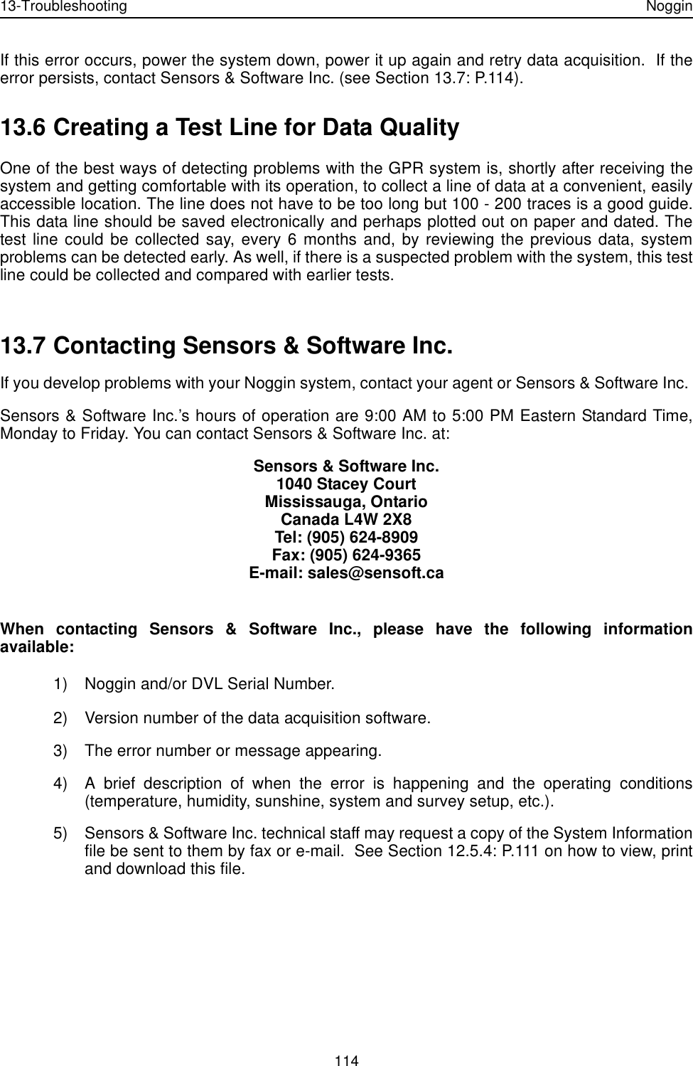 13-Troubleshooting Noggin114If this error occurs, power the system down, power it up again and retry data acquisition.  If theerror persists, contact Sensors &amp; Software Inc. (see Section 13.7: P.114).13.6 Creating a Test Line for Data QualityOne of the best ways of detecting problems with the GPR system is, shortly after receiving thesystem and getting comfortable with its operation, to collect a line of data at a convenient, easilyaccessible location. The line does not have to be too long but 100 - 200 traces is a good guide.This data line should be saved electronically and perhaps plotted out on paper and dated. Thetest line could be collected say, every 6 months and, by reviewing the previous data, systemproblems can be detected early. As well, if there is a suspected problem with the system, this testline could be collected and compared with earlier tests. 13.7 Contacting Sensors &amp; Software Inc.If you develop problems with your Noggin system, contact your agent or Sensors &amp; Software Inc. Sensors &amp; Software Inc.’s hours of operation are 9:00 AM to 5:00 PM Eastern Standard Time,Monday to Friday. You can contact Sensors &amp; Software Inc. at:Sensors &amp; Software Inc.1040 Stacey CourtMississauga, OntarioCanada L4W 2X8Tel: (905) 624-8909Fax: (905) 624-9365E-mail: sales@sensoft.caWhen contacting Sensors &amp; Software Inc., please have the following informationavailable:1) Noggin and/or DVL Serial Number.2) Version number of the data acquisition software.3) The error number or message appearing.4) A brief description of when the error is happening and the operating conditions(temperature, humidity, sunshine, system and survey setup, etc.).5) Sensors &amp; Software Inc. technical staff may request a copy of the System Informationfile be sent to them by fax or e-mail.  See Section 12.5.4: P.111 on how to view, printand download this file.