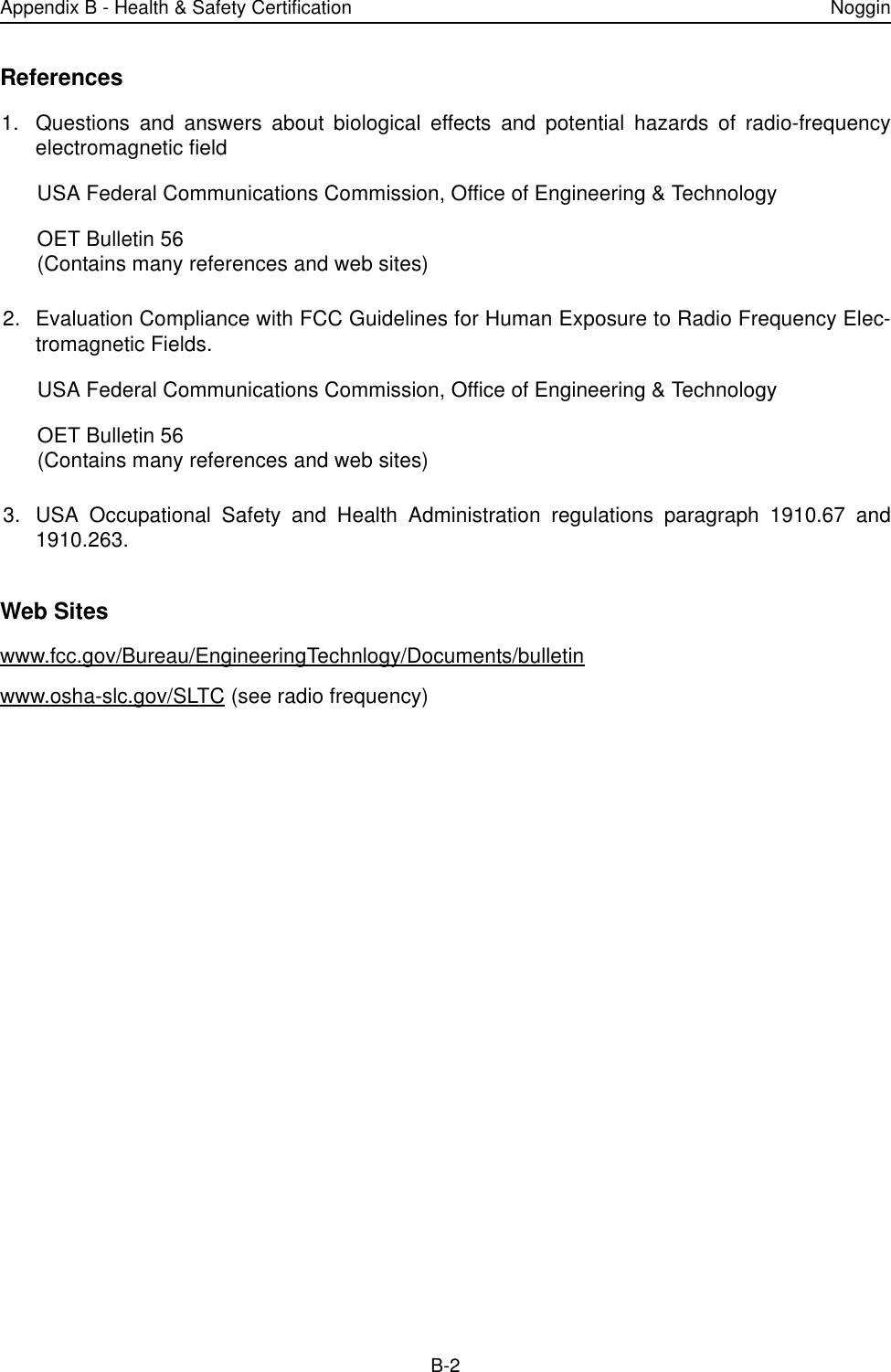 Appendix B - Health &amp; Safety Certification NogginB-2References1. Questions and answers about biological effects and potential hazards of radio-frequencyelectromagnetic fieldUSA Federal Communications Commission, Office of Engineering &amp; TechnologyOET Bulletin 56(Contains many references and web sites)2. Evaluation Compliance with FCC Guidelines for Human Exposure to Radio Frequency Elec-tromagnetic Fields.USA Federal Communications Commission, Office of Engineering &amp; TechnologyOET Bulletin 56(Contains many references and web sites)3. USA Occupational Safety and Health Administration regulations paragraph 1910.67 and1910.263.Web Siteswww.fcc.gov/Bureau/EngineeringTechnlogy/Documents/bulletin www.osha-slc.gov/SLTC (see radio frequency)