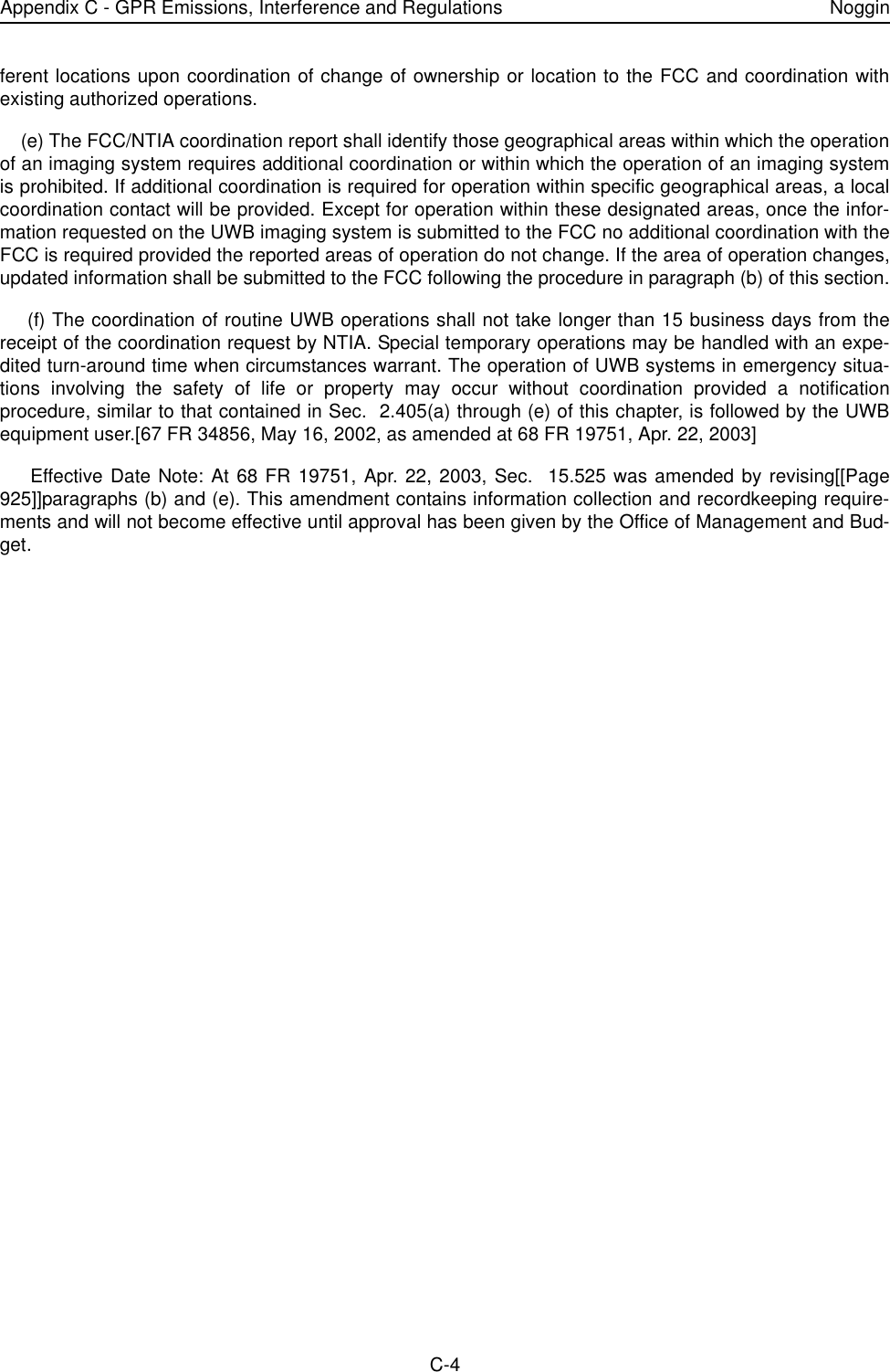 Appendix C - GPR Emissions, Interference and Regulations NogginC-4ferent locations upon coordination of change of ownership or location to the FCC and coordination withexisting authorized operations.    (e) The FCC/NTIA coordination report shall identify those geographical areas within which the operationof an imaging system requires additional coordination or within which the operation of an imaging systemis prohibited. If additional coordination is required for operation within specific geographical areas, a localcoordination contact will be provided. Except for operation within these designated areas, once the infor-mation requested on the UWB imaging system is submitted to the FCC no additional coordination with theFCC is required provided the reported areas of operation do not change. If the area of operation changes,updated information shall be submitted to the FCC following the procedure in paragraph (b) of this section.    (f) The coordination of routine UWB operations shall not take longer than 15 business days from thereceipt of the coordination request by NTIA. Special temporary operations may be handled with an expe-dited turn-around time when circumstances warrant. The operation of UWB systems in emergency situa-tions involving the safety of life or property may occur without coordination provided a notificationprocedure, similar to that contained in Sec.  2.405(a) through (e) of this chapter, is followed by the UWBequipment user.[67 FR 34856, May 16, 2002, as amended at 68 FR 19751, Apr. 22, 2003]    Effective Date Note: At 68 FR 19751, Apr. 22, 2003, Sec.  15.525 was amended by revising[[Page925]]paragraphs (b) and (e). This amendment contains information collection and recordkeeping require-ments and will not become effective until approval has been given by the Office of Management and Bud-get.