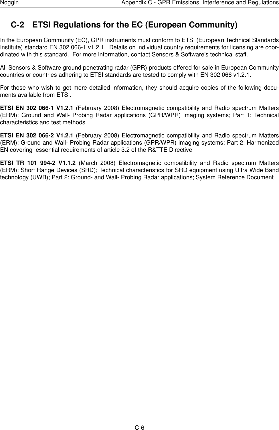 Noggin Appendix C - GPR Emissions, Interference and RegulationsC-6C-2 ETSI Regulations for the EC (European Community)In the European Community (EC), GPR instruments must conform to ETSI (European Technical StandardsInstitute) standard EN 302 066-1 v1.2.1.  Details on individual country requirements for licensing are coor-dinated with this standard.  For more information, contact Sensors &amp; Software’s technical staff.All Sensors &amp; Software ground penetrating radar (GPR) products offered for sale in European Communitycountries or countries adhering to ETSI standards are tested to comply with EN 302 066 v1.2.1.For those who wish to get more detailed information, they should acquire copies of the following docu-ments available from ETSI.ETSI EN 302 066-1 V1.2.1 (February 2008) Electromagnetic compatibility and Radio spectrum Matters(ERM); Ground and Wall- Probing Radar applications (GPR/WPR) imaging systems; Part 1: Technicalcharacteristics and test methodsETSI EN 302 066-2 V1.2.1 (February 2008) Electromagnetic compatibility and Radio spectrum Matters(ERM); Ground and Wall- Probing Radar applications (GPR/WPR) imaging systems; Part 2: HarmonizedEN covering  essential requirements of article 3.2 of the R&amp;TTE DirectiveETSI TR 101 994-2 V1.1.2 (March 2008) Electromagnetic compatibility and Radio spectrum Matters(ERM); Short Range Devices (SRD); Technical characteristics for SRD equipment using Ultra Wide Bandtechnology (UWB); Part 2: Ground- and Wall- Probing Radar applications; System Reference Document