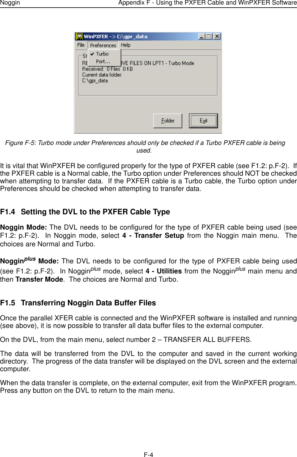 Noggin Appendix F - Using the PXFER Cable and WinPXFER SoftwareF-4 Figure F-5: Turbo mode under Preferences should only be checked if a Turbo PXFER cable is being used.It is vital that WinPXFER be configured properly for the type of PXFER cable (see F1.2: p.F-2).  Ifthe PXFER cable is a Normal cable, the Turbo option under Preferences should NOT be checkedwhen attempting to transfer data.  If the PXFER cable is a Turbo cable, the Turbo option underPreferences should be checked when attempting to transfer data.   F1.4 Setting the DVL to the PXFER Cable TypeNoggin Mode: The DVL needs to be configured for the type of PXFER cable being used (seeF1.2: p.F-2).  In Noggin mode, select 4 - Transfer Setup from the Noggin main menu.  Thechoices are Normal and Turbo.Nogginplus Mode: The DVL needs to be configured for the type of PXFER cable being used(see F1.2: p.F-2).  In Nogginplus mode, select 4 - Utilities from the Nogginplus main menu andthen Transfer Mode.  The choices are Normal and Turbo.F1.5 Transferring Noggin Data Buffer FilesOnce the parallel XFER cable is connected and the WinPXFER software is installed and running(see above), it is now possible to transfer all data buffer files to the external computer.On the DVL, from the main menu, select number 2 – TRANSFER ALL BUFFERS.The data will be transferred from the DVL to the computer and saved in the current workingdirectory.  The progress of the data transfer will be displayed on the DVL screen and the externalcomputer.When the data transfer is complete, on the external computer, exit from the WinPXFER program.Press any button on the DVL to return to the main menu.