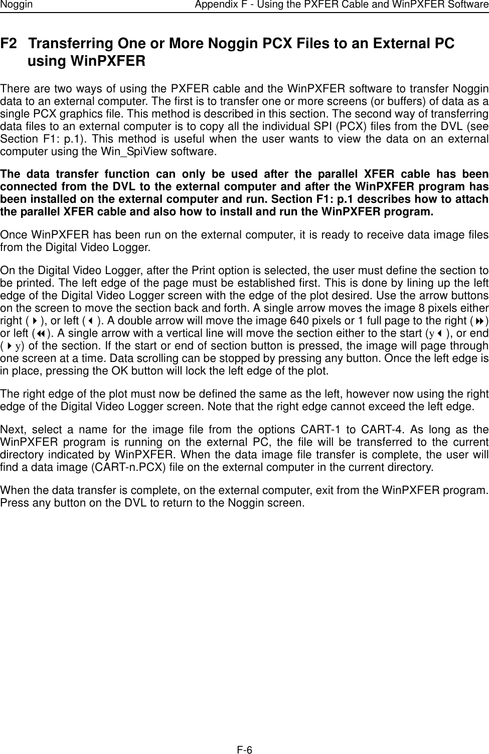 Noggin Appendix F - Using the PXFER Cable and WinPXFER SoftwareF-6F2 Transferring One or More Noggin PCX Files to an External PC using WinPXFERThere are two ways of using the PXFER cable and the WinPXFER software to transfer Noggindata to an external computer. The first is to transfer one or more screens (or buffers) of data as asingle PCX graphics file. This method is described in this section. The second way of transferringdata files to an external computer is to copy all the individual SPI (PCX) files from the DVL (seeSection F1: p.1). This method is useful when the user wants to view the data on an externalcomputer using the Win_SpiView software. The data transfer function can only be used after the parallel XFER cable has beenconnected from the DVL to the external computer and after the WinPXFER program hasbeen installed on the external computer and run. Section F1: p.1 describes how to attachthe parallel XFER cable and also how to install and run the WinPXFER program.Once WinPXFER has been run on the external computer, it is ready to receive data image filesfrom the Digital Video Logger. On the Digital Video Logger, after the Print option is selected, the user must define the section tobe printed. The left edge of the page must be established first. This is done by lining up the leftedge of the Digital Video Logger screen with the edge of the plot desired. Use the arrow buttonson the screen to move the section back and forth. A single arrow moves the image 8 pixels eitherright ($), or left (#). A double arrow will move the image 640 pixels or 1 full page to the right (%)or left (&amp;). A single arrow with a vertical line will move the section either to the start (y#), or end($y) of the section. If the start or end of section button is pressed, the image will page throughone screen at a time. Data scrolling can be stopped by pressing any button. Once the left edge isin place, pressing the OK button will lock the left edge of the plot.The right edge of the plot must now be defined the same as the left, however now using the rightedge of the Digital Video Logger screen. Note that the right edge cannot exceed the left edge.Next, select a name for the image file from the options CART-1 to CART-4. As long as theWinPXFER program is running on the external PC, the file will be transferred to the currentdirectory indicated by WinPXFER. When the data image file transfer is complete, the user willfind a data image (CART-n.PCX) file on the external computer in the current directory.When the data transfer is complete, on the external computer, exit from the WinPXFER program.Press any button on the DVL to return to the Noggin screen.