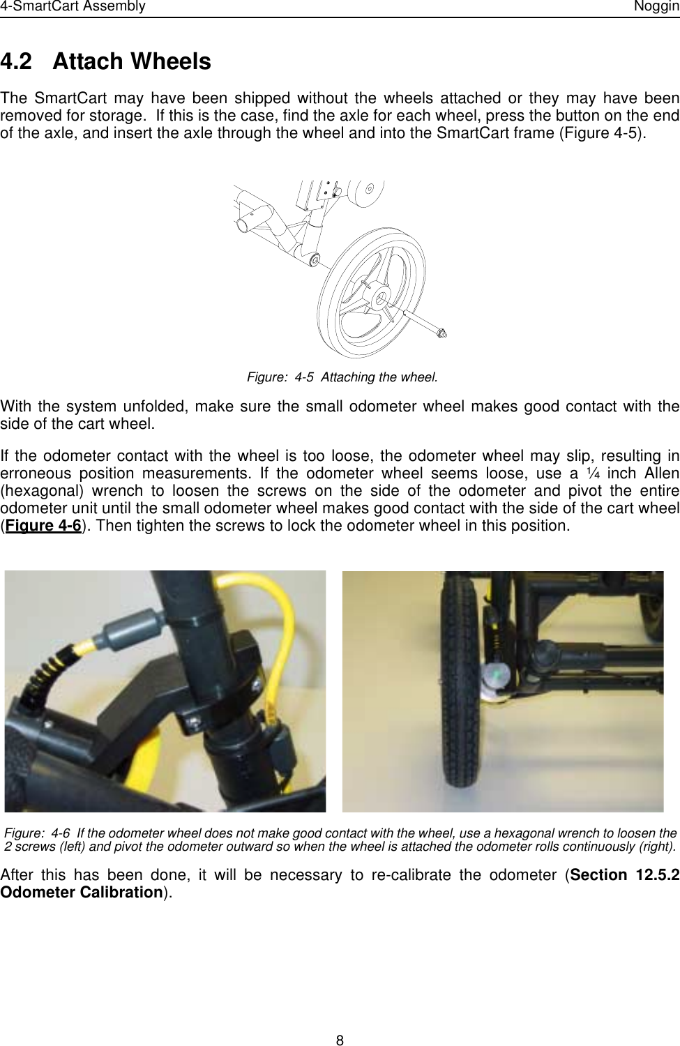 4-SmartCart Assembly Noggin84.2 Attach WheelsThe SmartCart may have been shipped without the wheels attached or they may have beenremoved for storage.  If this is the case, find the axle for each wheel, press the button on the endof the axle, and insert the axle through the wheel and into the SmartCart frame (Figure 4-5). Figure:  4-5  Attaching the wheel.With the system unfolded, make sure the small odometer wheel makes good contact with theside of the cart wheel. If the odometer contact with the wheel is too loose, the odometer wheel may slip, resulting inerroneous position measurements. If the odometer wheel seems loose, use a ¼ inch Allen(hexagonal) wrench to loosen the screws on the side of the odometer and pivot the entireodometer unit until the small odometer wheel makes good contact with the side of the cart wheel(Figure 4-6). Then tighten the screws to lock the odometer wheel in this position.  Figure:  4-6  If the odometer wheel does not make good contact with the wheel, use a hexagonal wrench to loosen the 2 screws (left) and pivot the odometer outward so when the wheel is attached the odometer rolls continuously (right).After this has been done, it will be necessary to re-calibrate the odometer (Section 12.5.2Odometer Calibration).