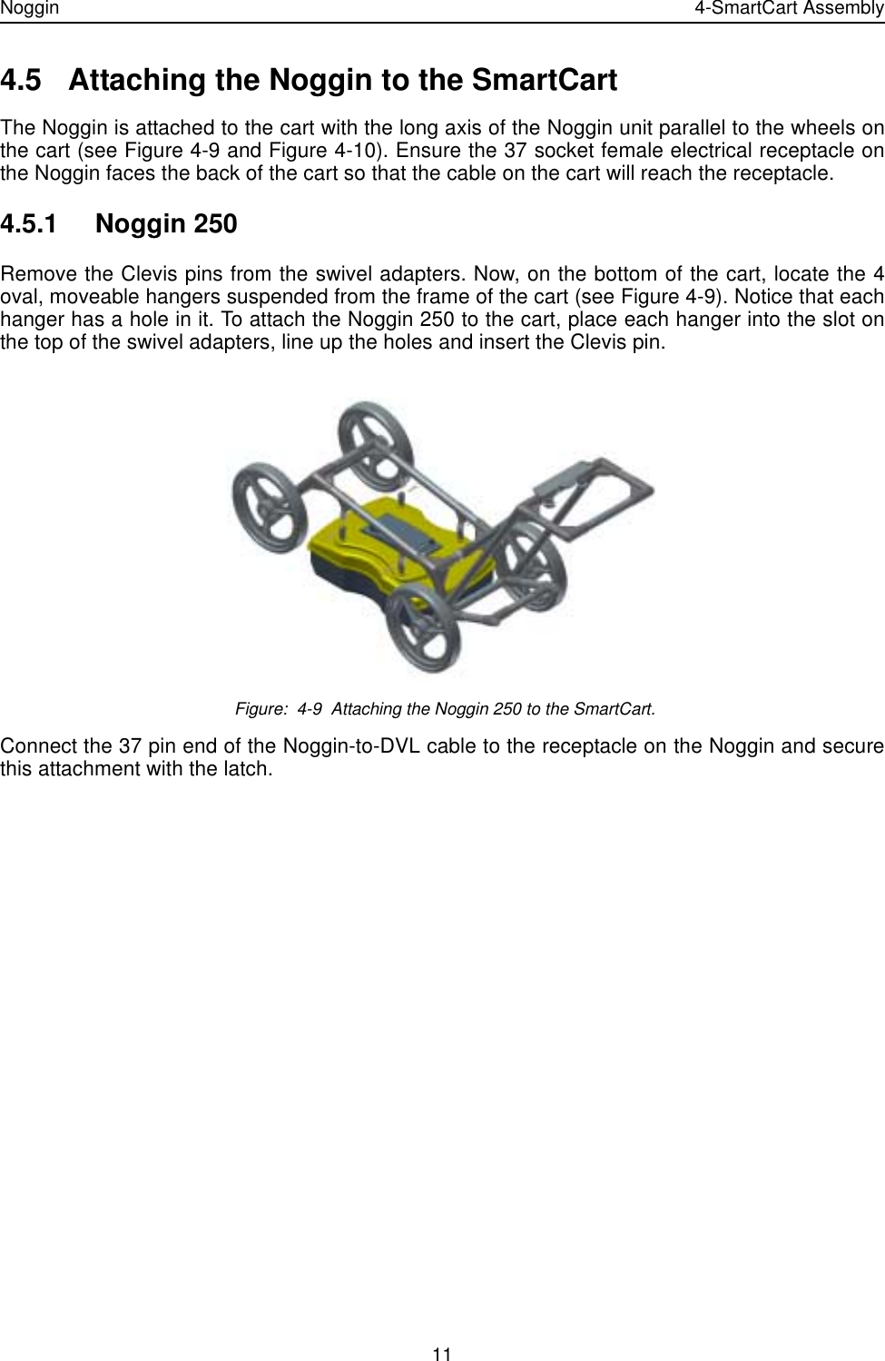 Noggin 4-SmartCart Assembly114.5 Attaching the Noggin to the SmartCartThe Noggin is attached to the cart with the long axis of the Noggin unit parallel to the wheels onthe cart (see Figure 4-9 and Figure 4-10). Ensure the 37 socket female electrical receptacle onthe Noggin faces the back of the cart so that the cable on the cart will reach the receptacle.4.5.1 Noggin 250Remove the Clevis pins from the swivel adapters. Now, on the bottom of the cart, locate the 4oval, moveable hangers suspended from the frame of the cart (see Figure 4-9). Notice that eachhanger has a hole in it. To attach the Noggin 250 to the cart, place each hanger into the slot onthe top of the swivel adapters, line up the holes and insert the Clevis pin.  Figure:  4-9  Attaching the Noggin 250 to the SmartCart.Connect the 37 pin end of the Noggin-to-DVL cable to the receptacle on the Noggin and securethis attachment with the latch.