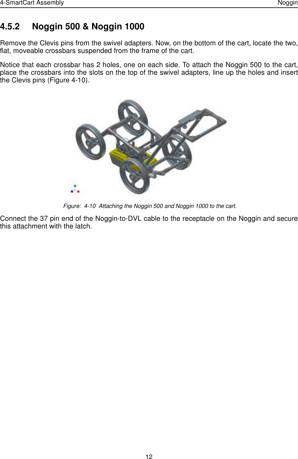 4-SmartCart Assembly Noggin124.5.2 Noggin 500 &amp; Noggin 1000Remove the Clevis pins from the swivel adapters. Now, on the bottom of the cart, locate the two,flat, moveable crossbars suspended from the frame of the cart. Notice that each crossbar has 2 holes, one on each side. To attach the Noggin 500 to the cart,place the crossbars into the slots on the top of the swivel adapters, line up the holes and insertthe Clevis pins (Figure 4-10).  Figure:  4-10  Attaching the Noggin 500 and Noggin 1000 to the cart.Connect the 37 pin end of the Noggin-to-DVL cable to the receptacle on the Noggin and securethis attachment with the latch.