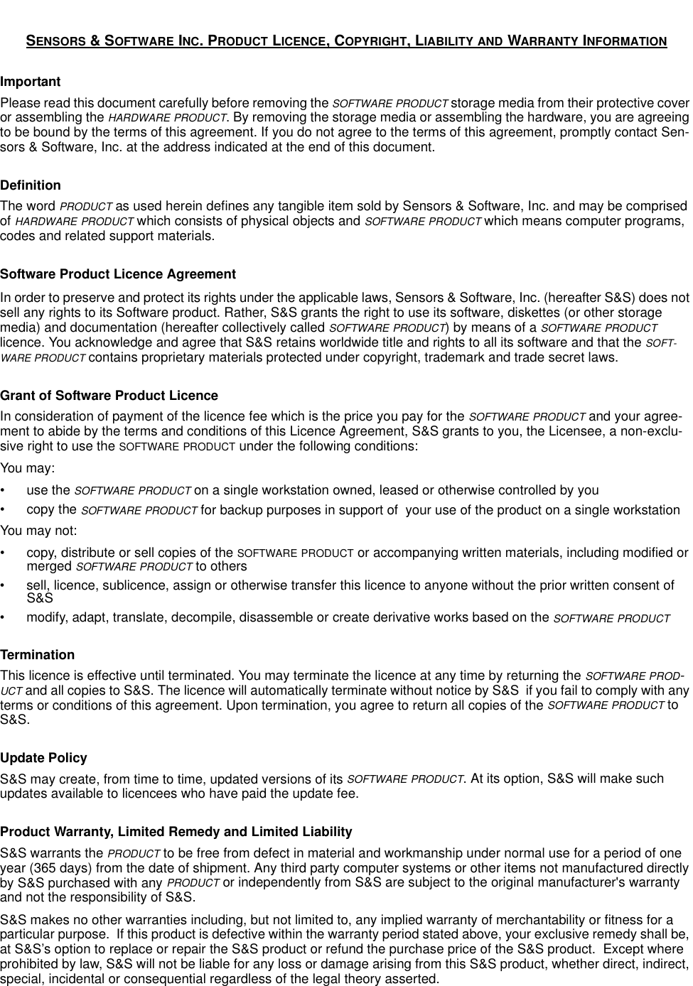 SENSORS &amp; SOFTWARE INC. PRODUCT LICENCE, COPYRIGHT, LIABILITY AND WARRANTY INFORMATIONImportantPlease read this document carefully before removing the SOFTWARE PRODUCT storage media from their protective cover or assembling the HARDWARE PRODUCT. By removing the storage media or assembling the hardware, you are agreeing to be bound by the terms of this agreement. If you do not agree to the terms of this agreement, promptly contact Sen-sors &amp; Software, Inc. at the address indicated at the end of this document.DefinitionThe word PRODUCT as used herein defines any tangible item sold by Sensors &amp; Software, Inc. and may be comprised of HARDWARE PRODUCT which consists of physical objects and SOFTWARE PRODUCT which means computer programs, codes and related support materials.Software Product Licence AgreementIn order to preserve and protect its rights under the applicable laws, Sensors &amp; Software, Inc. (hereafter S&amp;S) does not sell any rights to its Software product. Rather, S&amp;S grants the right to use its software, diskettes (or other storage media) and documentation (hereafter collectively called SOFTWARE PRODUCT) by means of a SOFTWARE PRODUCT licence. You acknowledge and agree that S&amp;S retains worldwide title and rights to all its software and that the SOFT-WARE PRODUCT contains proprietary materials protected under copyright, trademark and trade secret laws.Grant of Software Product LicenceIn consideration of payment of the licence fee which is the price you pay for the SOFTWARE PRODUCT and your agree-ment to abide by the terms and conditions of this Licence Agreement, S&amp;S grants to you, the Licensee, a non-exclu-sive right to use the SOFTWARE PRODUCT under the following conditions:You may:•use the SOFTWARE PRODUCT on a single workstation owned, leased or otherwise controlled by you• copy the SOFTWARE PRODUCT for backup purposes in support of  your use of the product on a single workstationYou may not:• copy, distribute or sell copies of the SOFTWARE PRODUCT or accompanying written materials, including modified or merged SOFTWARE PRODUCT to others• sell, licence, sublicence, assign or otherwise transfer this licence to anyone without the prior written consent of S&amp;S• modify, adapt, translate, decompile, disassemble or create derivative works based on the SOFTWARE PRODUCTTerminationThis licence is effective until terminated. You may terminate the licence at any time by returning the SOFTWARE PROD-UCT and all copies to S&amp;S. The licence will automatically terminate without notice by S&amp;S  if you fail to comply with any terms or conditions of this agreement. Upon termination, you agree to return all copies of the SOFTWARE PRODUCT to S&amp;S.Update PolicyS&amp;S may create, from time to time, updated versions of its SOFTWARE PRODUCT. At its option, S&amp;S will make such updates available to licencees who have paid the update fee.Product Warranty, Limited Remedy and Limited Liability S&amp;S warrants the PRODUCT to be free from defect in material and workmanship under normal use for a period of one year (365 days) from the date of shipment. Any third party computer systems or other items not manufactured directly by S&amp;S purchased with any PRODUCT or independently from S&amp;S are subject to the original manufacturer&apos;s warranty and not the responsibility of S&amp;S.S&amp;S makes no other warranties including, but not limited to, any implied warranty of merchantability or fitness for a particular purpose.  If this product is defective within the warranty period stated above, your exclusive remedy shall be, at S&amp;S’s option to replace or repair the S&amp;S product or refund the purchase price of the S&amp;S product.  Except where prohibited by law, S&amp;S will not be liable for any loss or damage arising from this S&amp;S product, whether direct, indirect, special, incidental or consequential regardless of the legal theory asserted.