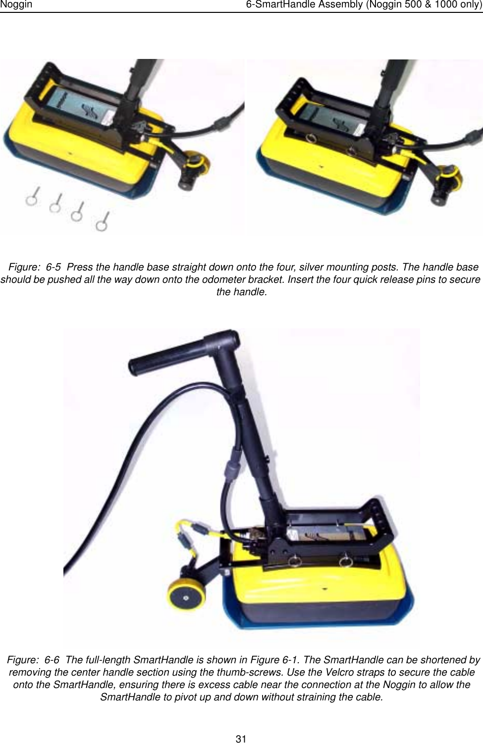 Noggin 6-SmartHandle Assembly (Noggin 500 &amp; 1000 only)31 Figure:  6-5  Press the handle base straight down onto the four, silver mounting posts. The handle base should be pushed all the way down onto the odometer bracket. Insert the four quick release pins to secure the handle. Figure:  6-6  The full-length SmartHandle is shown in Figure 6-1. The SmartHandle can be shortened by removing the center handle section using the thumb-screws. Use the Velcro straps to secure the cable onto the SmartHandle, ensuring there is excess cable near the connection at the Noggin to allow the SmartHandle to pivot up and down without straining the cable.