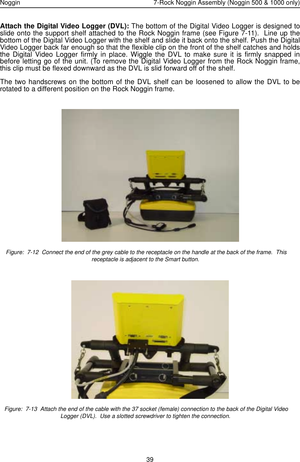 Noggin 7-Rock Noggin Assembly (Noggin 500 &amp; 1000 only)39Attach the Digital Video Logger (DVL): The bottom of the Digital Video Logger is designed toslide onto the support shelf attached to the Rock Noggin frame (see Figure 7-11).  Line up thebottom of the Digital Video Logger with the shelf and slide it back onto the shelf. Push the DigitalVideo Logger back far enough so that the flexible clip on the front of the shelf catches and holdsthe Digital Video Logger firmly in place. Wiggle the DVL to make sure it is firmly snapped inbefore letting go of the unit. (To remove the Digital Video Logger from the Rock Noggin frame,this clip must be flexed downward as the DVL is slid forward off of the shelf.The two handscrews on the bottom of the DVL shelf can be loosened to allow the DVL to berotated to a different position on the Rock Noggin frame. Figure:  7-12  Connect the end of the grey cable to the receptacle on the handle at the back of the frame.  This receptacle is adjacent to the Smart button.   Figure:  7-13  Attach the end of the cable with the 37 socket (female) connection to the back of the Digital Video Logger (DVL).  Use a slotted screwdriver to tighten the connection.