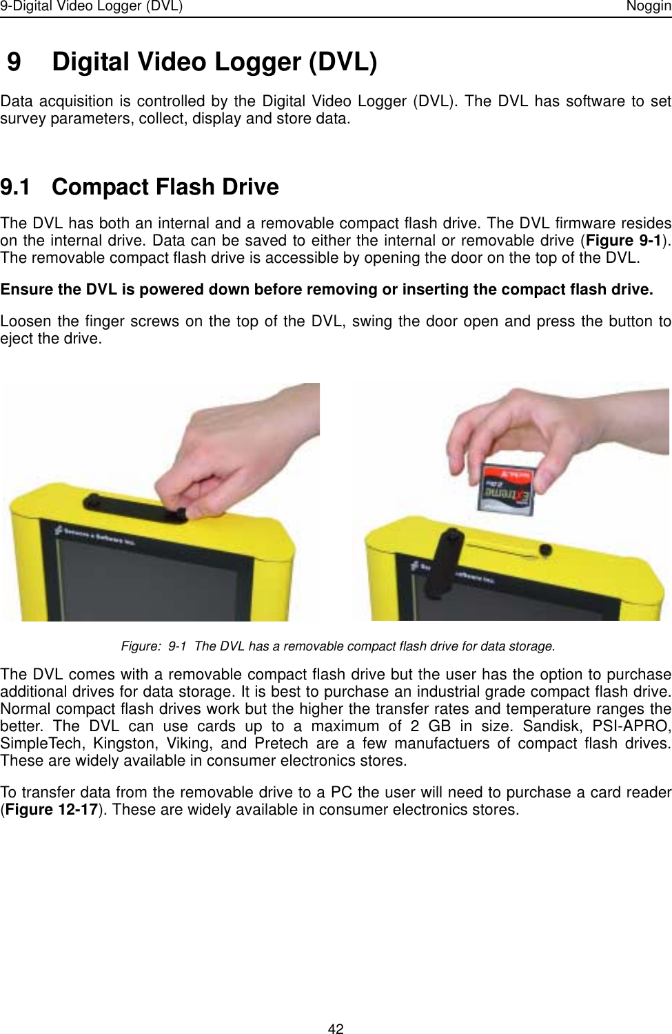 9-Digital Video Logger (DVL) Noggin42 9 Digital Video Logger (DVL)Data acquisition is controlled by the Digital Video Logger (DVL). The DVL has software to setsurvey parameters, collect, display and store data. 9.1 Compact Flash DriveThe DVL has both an internal and a removable compact flash drive. The DVL firmware resideson the internal drive. Data can be saved to either the internal or removable drive (Figure 9-1).The removable compact flash drive is accessible by opening the door on the top of the DVL. Ensure the DVL is powered down before removing or inserting the compact flash drive. Loosen the finger screws on the top of the DVL, swing the door open and press the button toeject the drive.  Figure:  9-1  The DVL has a removable compact flash drive for data storage. The DVL comes with a removable compact flash drive but the user has the option to purchaseadditional drives for data storage. It is best to purchase an industrial grade compact flash drive.Normal compact flash drives work but the higher the transfer rates and temperature ranges thebetter. The DVL can use cards up to a maximum of 2 GB in size. Sandisk, PSI-APRO,SimpleTech, Kingston, Viking, and Pretech are a few manufactuers of compact flash drives.These are widely available in consumer electronics stores. To transfer data from the removable drive to a PC the user will need to purchase a card reader(Figure 12-17). These are widely available in consumer electronics stores.