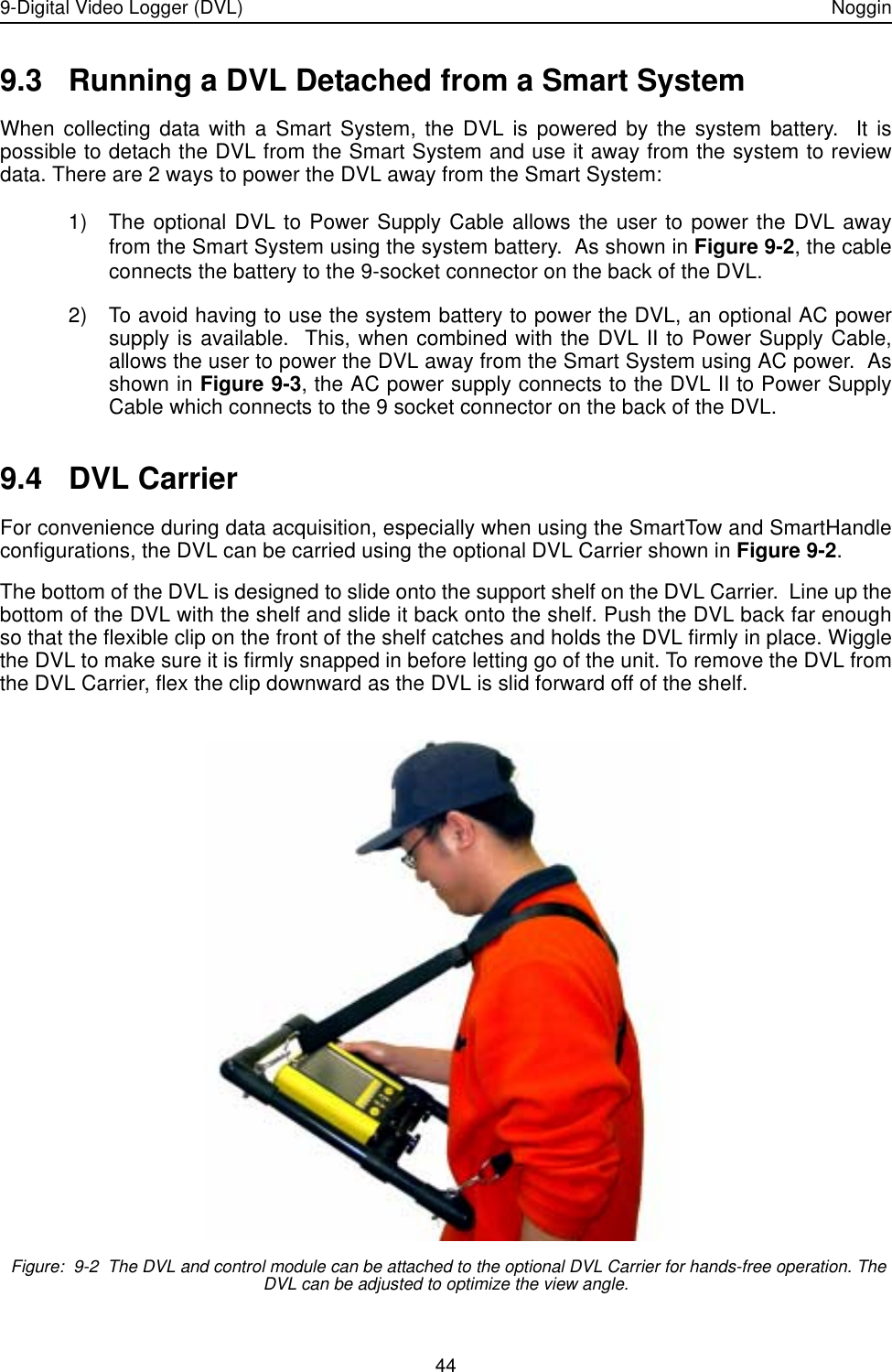 9-Digital Video Logger (DVL) Noggin449.3 Running a DVL Detached from a Smart SystemWhen collecting data with a Smart System, the DVL is powered by the system battery.  It ispossible to detach the DVL from the Smart System and use it away from the system to reviewdata. There are 2 ways to power the DVL away from the Smart System: 1) The optional DVL to Power Supply Cable allows the user to power the DVL awayfrom the Smart System using the system battery.  As shown in Figure 9-2, the cableconnects the battery to the 9-socket connector on the back of the DVL. 2) To avoid having to use the system battery to power the DVL, an optional AC powersupply is available.  This, when combined with the DVL II to Power Supply Cable,allows the user to power the DVL away from the Smart System using AC power.  Asshown in Figure 9-3, the AC power supply connects to the DVL II to Power SupplyCable which connects to the 9 socket connector on the back of the DVL. 9.4 DVL CarrierFor convenience during data acquisition, especially when using the SmartTow and SmartHandleconfigurations, the DVL can be carried using the optional DVL Carrier shown in Figure 9-2.The bottom of the DVL is designed to slide onto the support shelf on the DVL Carrier.  Line up thebottom of the DVL with the shelf and slide it back onto the shelf. Push the DVL back far enoughso that the flexible clip on the front of the shelf catches and holds the DVL firmly in place. Wigglethe DVL to make sure it is firmly snapped in before letting go of the unit. To remove the DVL fromthe DVL Carrier, flex the clip downward as the DVL is slid forward off of the shelf. Figure:  9-2  The DVL and control module can be attached to the optional DVL Carrier for hands-free operation. The DVL can be adjusted to optimize the view angle. 