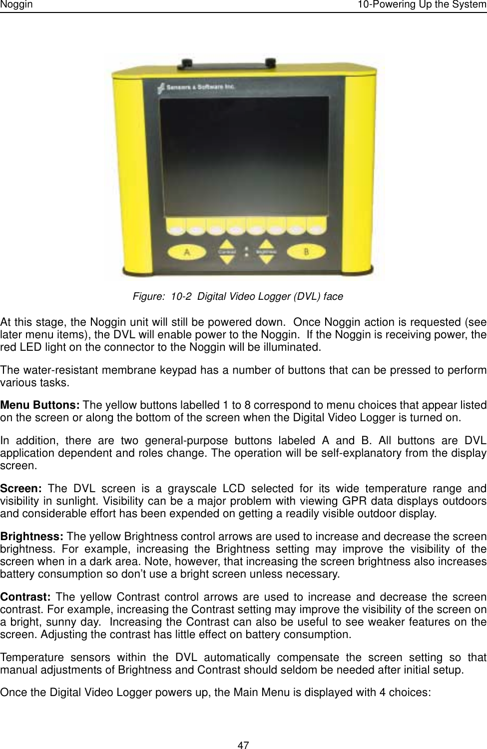 Noggin 10-Powering Up the System47 Figure:  10-2  Digital Video Logger (DVL) faceAt this stage, the Noggin unit will still be powered down.  Once Noggin action is requested (seelater menu items), the DVL will enable power to the Noggin.  If the Noggin is receiving power, thered LED light on the connector to the Noggin will be illuminated.The water-resistant membrane keypad has a number of buttons that can be pressed to performvarious tasks. Menu Buttons: The yellow buttons labelled 1 to 8 correspond to menu choices that appear listedon the screen or along the bottom of the screen when the Digital Video Logger is turned on. In addition, there are two general-purpose buttons labeled A and B. All buttons are DVLapplication dependent and roles change. The operation will be self-explanatory from the displayscreen.Screen: The DVL screen is a grayscale LCD selected for its wide temperature range andvisibility in sunlight. Visibility can be a major problem with viewing GPR data displays outdoorsand considerable effort has been expended on getting a readily visible outdoor display. Brightness: The yellow Brightness control arrows are used to increase and decrease the screenbrightness. For example, increasing the Brightness setting may improve the visibility of thescreen when in a dark area. Note, however, that increasing the screen brightness also increasesbattery consumption so don’t use a bright screen unless necessary.Contrast: The yellow Contrast control arrows are used to increase and decrease the screencontrast. For example, increasing the Contrast setting may improve the visibility of the screen ona bright, sunny day.  Increasing the Contrast can also be useful to see weaker features on thescreen. Adjusting the contrast has little effect on battery consumption.Temperature sensors within the DVL automatically compensate the screen setting so thatmanual adjustments of Brightness and Contrast should seldom be needed after initial setup.Once the Digital Video Logger powers up, the Main Menu is displayed with 4 choices: