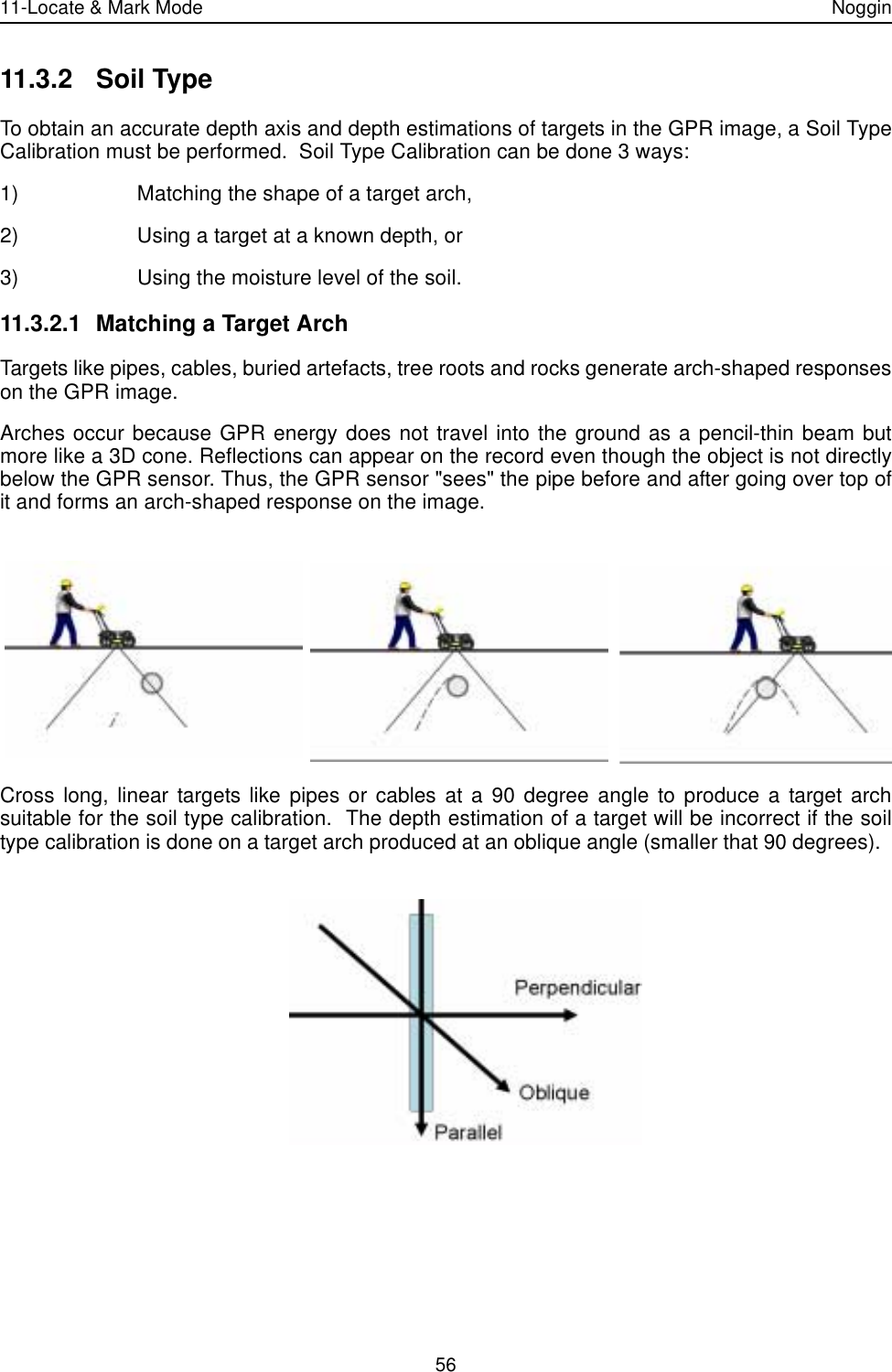 11-Locate &amp; Mark Mode Noggin5611.3.2 Soil TypeTo obtain an accurate depth axis and depth estimations of targets in the GPR image, a Soil TypeCalibration must be performed.  Soil Type Calibration can be done 3 ways:1) Matching the shape of a target arch,2) Using a target at a known depth, or3) Using the moisture level of the soil.11.3.2.1 Matching a Target ArchTargets like pipes, cables, buried artefacts, tree roots and rocks generate arch-shaped responseson the GPR image.  Arches occur because GPR energy does not travel into the ground as a pencil-thin beam butmore like a 3D cone. Reflections can appear on the record even though the object is not directlybelow the GPR sensor. Thus, the GPR sensor &quot;sees&quot; the pipe before and after going over top ofit and forms an arch-shaped response on the image.Cross long, linear targets like pipes or cables at a 90 degree angle to produce a target archsuitable for the soil type calibration.  The depth estimation of a target will be incorrect if the soiltype calibration is done on a target arch produced at an oblique angle (smaller that 90 degrees).  