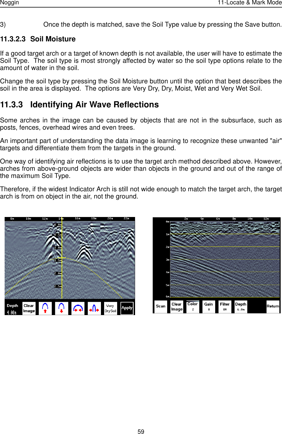 Noggin 11-Locate &amp; Mark Mode593) Once the depth is matched, save the Soil Type value by pressing the Save button.11.3.2.3 Soil MoistureIf a good target arch or a target of known depth is not available, the user will have to estimate theSoil Type.  The soil type is most strongly affected by water so the soil type options relate to theamount of water in the soil.  Change the soil type by pressing the Soil Moisture button until the option that best describes thesoil in the area is displayed.  The options are Very Dry, Dry, Moist, Wet and Very Wet Soil. 11.3.3 Identifying Air Wave ReflectionsSome arches in the image can be caused by objects that are not in the subsurface, such asposts, fences, overhead wires and even trees.An important part of understanding the data image is learning to recognize these unwanted &quot;air&quot;targets and differentiate them from the targets in the ground. One way of identifying air reflections is to use the target arch method described above. However,arches from above-ground objects are wider than objects in the ground and out of the range ofthe maximum Soil Type.  Therefore, if the widest Indicator Arch is still not wide enough to match the target arch, the targetarch is from on object in the air, not the ground.    