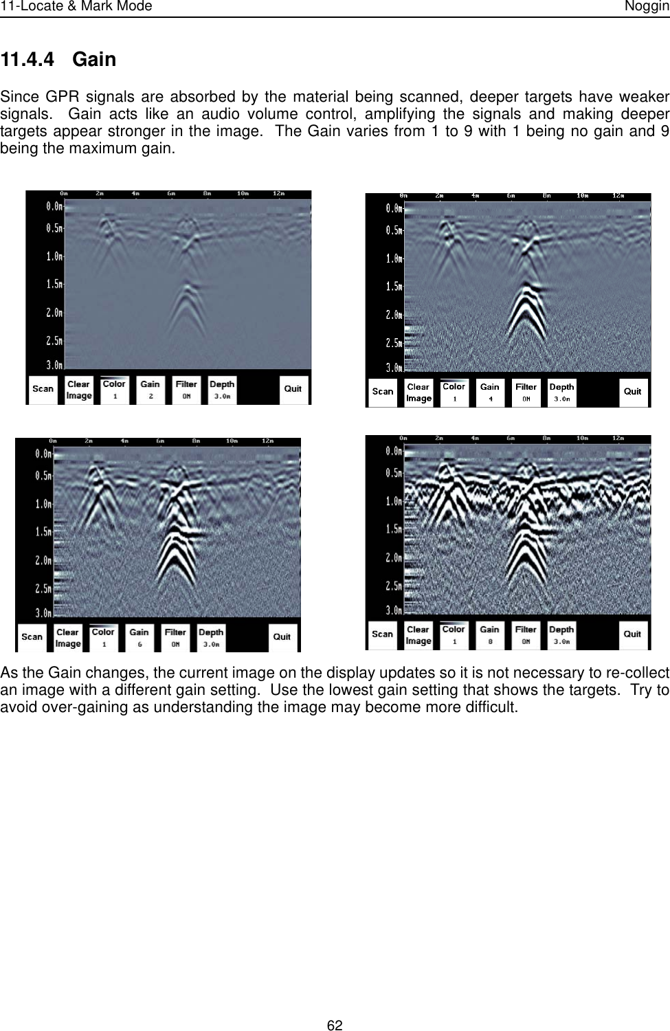 11-Locate &amp; Mark Mode Noggin6211.4.4 GainSince GPR signals are absorbed by the material being scanned, deeper targets have weakersignals.  Gain acts like an audio volume control, amplifying the signals and making deepertargets appear stronger in the image.  The Gain varies from 1 to 9 with 1 being no gain and 9being the maximum gain.  As the Gain changes, the current image on the display updates so it is not necessary to re-collectan image with a different gain setting.  Use the lowest gain setting that shows the targets.  Try toavoid over-gaining as understanding the image may become more difficult.