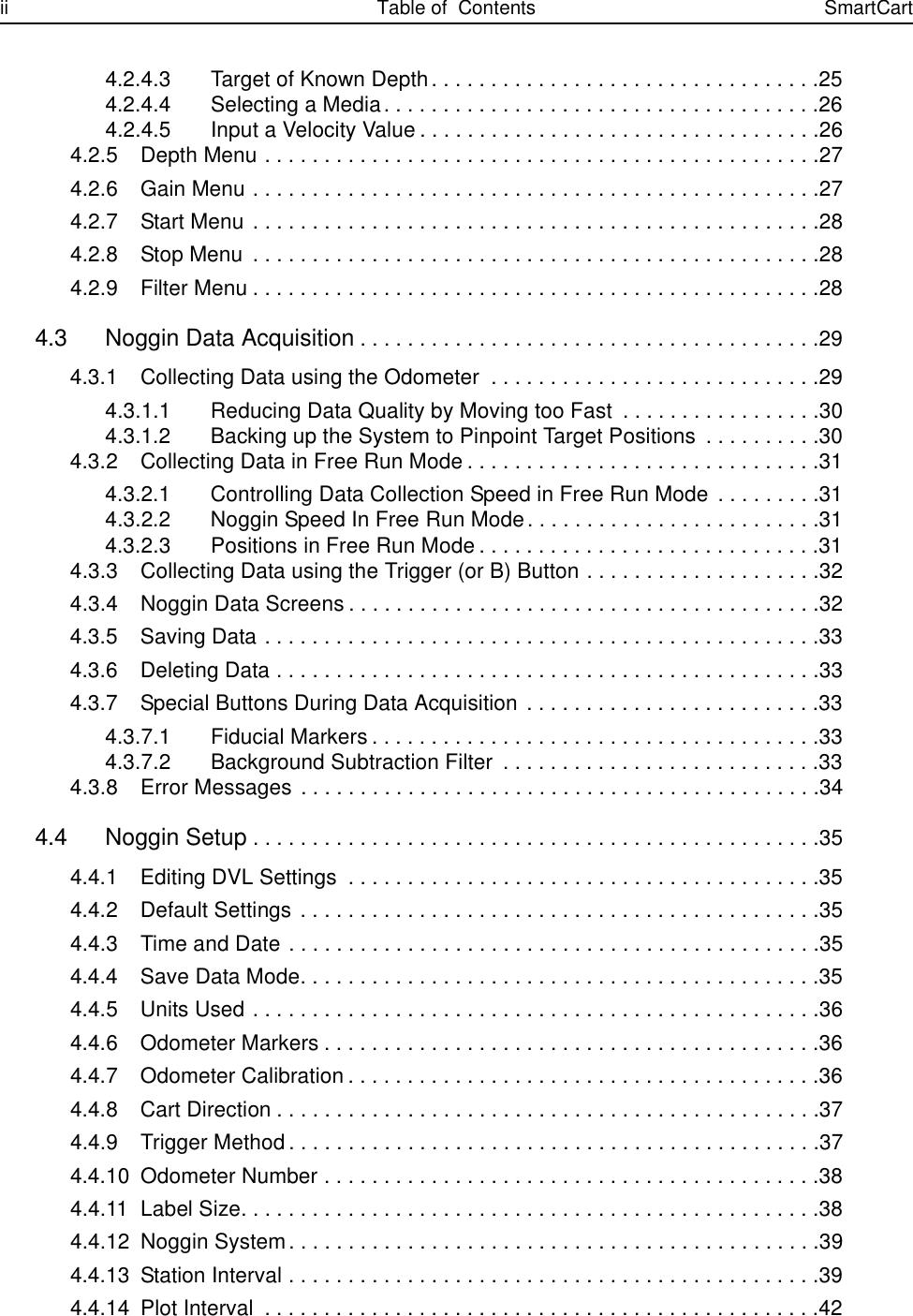 ii Table of  Contents SmartCart4.2.4.3 Target of Known Depth. . . . . . . . . . . . . . . . . . . . . . . . . . . . . . . . .254.2.4.4 Selecting a Media. . . . . . . . . . . . . . . . . . . . . . . . . . . . . . . . . . . . .264.2.4.5 Input a Velocity Value . . . . . . . . . . . . . . . . . . . . . . . . . . . . . . . . . .264.2.5 Depth Menu . . . . . . . . . . . . . . . . . . . . . . . . . . . . . . . . . . . . . . . . . . . . . . .274.2.6 Gain Menu . . . . . . . . . . . . . . . . . . . . . . . . . . . . . . . . . . . . . . . . . . . . . . . .274.2.7 Start Menu . . . . . . . . . . . . . . . . . . . . . . . . . . . . . . . . . . . . . . . . . . . . . . . .284.2.8 Stop Menu  . . . . . . . . . . . . . . . . . . . . . . . . . . . . . . . . . . . . . . . . . . . . . . . .284.2.9 Filter Menu . . . . . . . . . . . . . . . . . . . . . . . . . . . . . . . . . . . . . . . . . . . . . . . .284.3 Noggin Data Acquisition. . . . . . . . . . . . . . . . . . . . . . . . . . . . . . . . . . . . . . .294.3.1 Collecting Data using the Odometer  . . . . . . . . . . . . . . . . . . . . . . . . . . . .294.3.1.1 Reducing Data Quality by Moving too Fast  . . . . . . . . . . . . . . . . .304.3.1.2 Backing up the System to Pinpoint Target Positions  . . . . . . . . . .304.3.2 Collecting Data in Free Run Mode . . . . . . . . . . . . . . . . . . . . . . . . . . . . . .314.3.2.1 Controlling Data Collection Speed in Free Run Mode . . . . . . . . .314.3.2.2 Noggin Speed In Free Run Mode. . . . . . . . . . . . . . . . . . . . . . . . .314.3.2.3 Positions in Free Run Mode . . . . . . . . . . . . . . . . . . . . . . . . . . . . .314.3.3 Collecting Data using the Trigger (or B) Button . . . . . . . . . . . . . . . . . . . .324.3.4 Noggin Data Screens . . . . . . . . . . . . . . . . . . . . . . . . . . . . . . . . . . . . . . . .324.3.5 Saving Data . . . . . . . . . . . . . . . . . . . . . . . . . . . . . . . . . . . . . . . . . . . . . . .334.3.6 Deleting Data . . . . . . . . . . . . . . . . . . . . . . . . . . . . . . . . . . . . . . . . . . . . . .334.3.7 Special Buttons During Data Acquisition . . . . . . . . . . . . . . . . . . . . . . . . .334.3.7.1 Fiducial Markers . . . . . . . . . . . . . . . . . . . . . . . . . . . . . . . . . . . . . .334.3.7.2 Background Subtraction Filter  . . . . . . . . . . . . . . . . . . . . . . . . . . .334.3.8 Error Messages . . . . . . . . . . . . . . . . . . . . . . . . . . . . . . . . . . . . . . . . . . . .344.4 Noggin Setup. . . . . . . . . . . . . . . . . . . . . . . . . . . . . . . . . . . . . . . . . . . . . . . .354.4.1 Editing DVL Settings  . . . . . . . . . . . . . . . . . . . . . . . . . . . . . . . . . . . . . . . .354.4.2 Default Settings  . . . . . . . . . . . . . . . . . . . . . . . . . . . . . . . . . . . . . . . . . . . .354.4.3 Time and Date . . . . . . . . . . . . . . . . . . . . . . . . . . . . . . . . . . . . . . . . . . . . .354.4.4 Save Data Mode. . . . . . . . . . . . . . . . . . . . . . . . . . . . . . . . . . . . . . . . . . . .354.4.5 Units Used . . . . . . . . . . . . . . . . . . . . . . . . . . . . . . . . . . . . . . . . . . . . . . . .364.4.6 Odometer Markers . . . . . . . . . . . . . . . . . . . . . . . . . . . . . . . . . . . . . . . . . .364.4.7 Odometer Calibration . . . . . . . . . . . . . . . . . . . . . . . . . . . . . . . . . . . . . . . .364.4.8 Cart Direction . . . . . . . . . . . . . . . . . . . . . . . . . . . . . . . . . . . . . . . . . . . . . .374.4.9 Trigger Method . . . . . . . . . . . . . . . . . . . . . . . . . . . . . . . . . . . . . . . . . . . . .374.4.10 Odometer Number . . . . . . . . . . . . . . . . . . . . . . . . . . . . . . . . . . . . . . . . . .384.4.11 Label Size. . . . . . . . . . . . . . . . . . . . . . . . . . . . . . . . . . . . . . . . . . . . . . . . .384.4.12 Noggin System. . . . . . . . . . . . . . . . . . . . . . . . . . . . . . . . . . . . . . . . . . . . .394.4.13 Station Interval . . . . . . . . . . . . . . . . . . . . . . . . . . . . . . . . . . . . . . . . . . . . .394.4.14 Plot Interval  . . . . . . . . . . . . . . . . . . . . . . . . . . . . . . . . . . . . . . . . . . . . . . .42