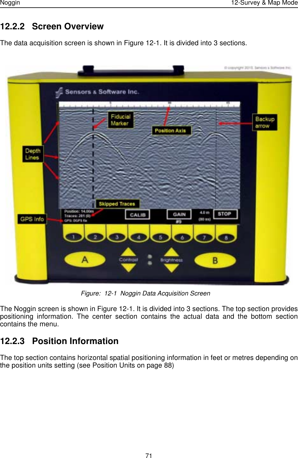 Noggin 12-Survey &amp; Map Mode7112.2.2 Screen OverviewThe data acquisition screen is shown in Figure 12-1. It is divided into 3 sections.  Figure:  12-1  Noggin Data Acquisition ScreenThe Noggin screen is shown in Figure 12-1. It is divided into 3 sections. The top section providespositioning information. The center section contains the actual data and the bottom sectioncontains the menu.12.2.3 Position InformationThe top section contains horizontal spatial positioning information in feet or metres depending onthe position units setting (see Position Units on page 88)