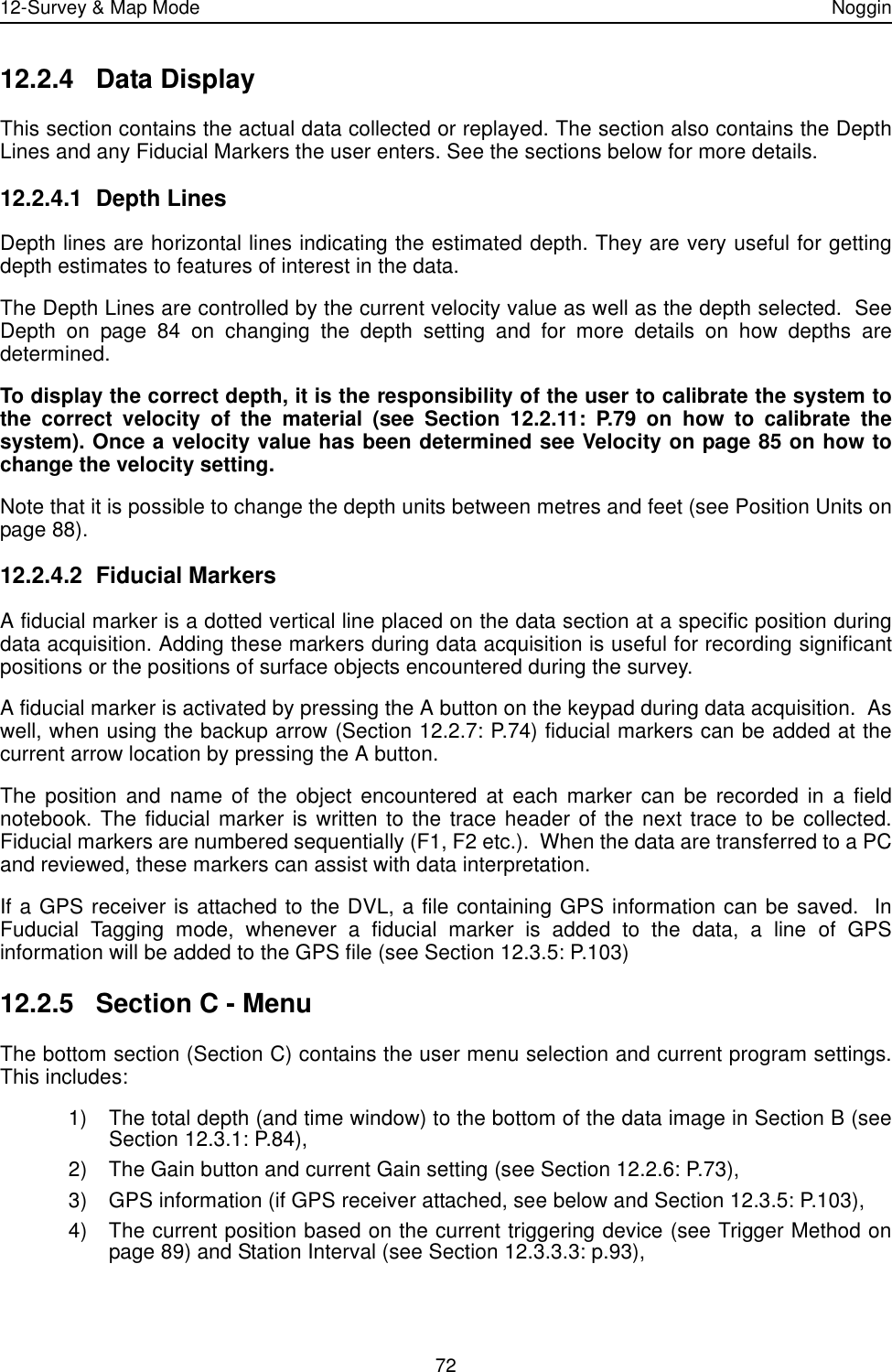 12-Survey &amp; Map Mode Noggin7212.2.4 Data DisplayThis section contains the actual data collected or replayed. The section also contains the DepthLines and any Fiducial Markers the user enters. See the sections below for more details.12.2.4.1 Depth LinesDepth lines are horizontal lines indicating the estimated depth. They are very useful for gettingdepth estimates to features of interest in the data.The Depth Lines are controlled by the current velocity value as well as the depth selected.  SeeDepth on page 84 on changing the depth setting and for more details on how depths aredetermined. To display the correct depth, it is the responsibility of the user to calibrate the system tothe correct velocity of the material (see Section 12.2.11: P.79 on how to calibrate thesystem). Once a velocity value has been determined see Velocity on page 85 on how tochange the velocity setting.Note that it is possible to change the depth units between metres and feet (see Position Units onpage 88).12.2.4.2 Fiducial MarkersA fiducial marker is a dotted vertical line placed on the data section at a specific position duringdata acquisition. Adding these markers during data acquisition is useful for recording significantpositions or the positions of surface objects encountered during the survey. A fiducial marker is activated by pressing the A button on the keypad during data acquisition.  Aswell, when using the backup arrow (Section 12.2.7: P.74) fiducial markers can be added at thecurrent arrow location by pressing the A button.The position and name of the object encountered at each marker can be recorded in a fieldnotebook. The fiducial marker is written to the trace header of the next trace to be collected.Fiducial markers are numbered sequentially (F1, F2 etc.).  When the data are transferred to a PCand reviewed, these markers can assist with data interpretation. If a GPS receiver is attached to the DVL, a file containing GPS information can be saved.  InFuducial Tagging mode, whenever a fiducial marker is added to the data, a line of GPSinformation will be added to the GPS file (see Section 12.3.5: P.103)12.2.5 Section C - MenuThe bottom section (Section C) contains the user menu selection and current program settings.This includes:1) The total depth (and time window) to the bottom of the data image in Section B (seeSection 12.3.1: P.84), 2) The Gain button and current Gain setting (see Section 12.2.6: P.73),3) GPS information (if GPS receiver attached, see below and Section 12.3.5: P.103),4) The current position based on the current triggering device (see Trigger Method onpage 89) and Station Interval (see Section 12.3.3.3: p.93), 