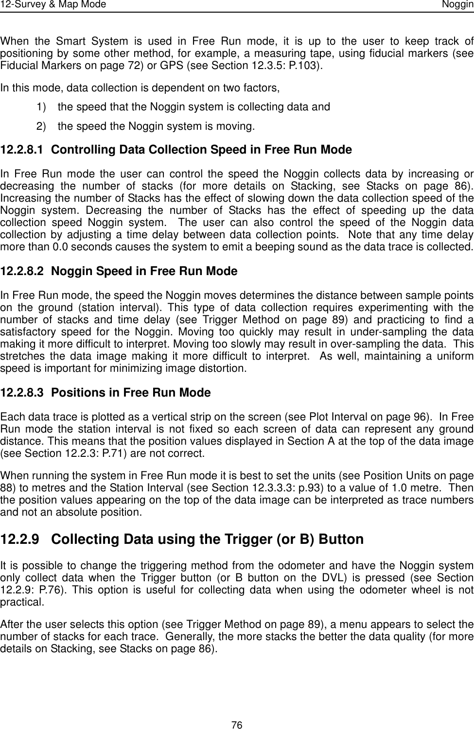 12-Survey &amp; Map Mode Noggin76When the Smart System is used in Free Run mode, it is up to the user to keep track ofpositioning by some other method, for example, a measuring tape, using fiducial markers (seeFiducial Markers on page 72) or GPS (see Section 12.3.5: P.103).In this mode, data collection is dependent on two factors, 1) the speed that the Noggin system is collecting data and 2) the speed the Noggin system is moving.12.2.8.1 Controlling Data Collection Speed in Free Run ModeIn Free Run mode the user can control the speed the Noggin collects data by increasing ordecreasing the number of stacks (for more details on Stacking, see Stacks on page 86).Increasing the number of Stacks has the effect of slowing down the data collection speed of theNoggin system. Decreasing the number of Stacks has the effect of speeding up the datacollection speed Noggin system.  The user can also control the speed of the Noggin datacollection by adjusting a time delay between data collection points.  Note that any time delaymore than 0.0 seconds causes the system to emit a beeping sound as the data trace is collected.12.2.8.2 Noggin Speed in Free Run ModeIn Free Run mode, the speed the Noggin moves determines the distance between sample pointson the ground (station interval). This type of data collection requires experimenting with thenumber of stacks and time delay (see Trigger Method on page 89) and practicing to find asatisfactory speed for the Noggin. Moving too quickly may result in under-sampling the datamaking it more difficult to interpret. Moving too slowly may result in over-sampling the data.  Thisstretches the data image making it more difficult to interpret.  As well, maintaining a uniformspeed is important for minimizing image distortion.12.2.8.3 Positions in Free Run ModeEach data trace is plotted as a vertical strip on the screen (see Plot Interval on page 96).  In FreeRun mode the station interval is not fixed so each screen of data can represent any grounddistance. This means that the position values displayed in Section A at the top of the data image(see Section 12.2.3: P.71) are not correct.  When running the system in Free Run mode it is best to set the units (see Position Units on page88) to metres and the Station Interval (see Section 12.3.3.3: p.93) to a value of 1.0 metre.  Thenthe position values appearing on the top of the data image can be interpreted as trace numbersand not an absolute position.12.2.9 Collecting Data using the Trigger (or B) ButtonIt is possible to change the triggering method from the odometer and have the Noggin systemonly collect data when the Trigger button (or B button on the DVL) is pressed (see Section12.2.9: P.76). This option is useful for collecting data when using the odometer wheel is notpractical. After the user selects this option (see Trigger Method on page 89), a menu appears to select thenumber of stacks for each trace.  Generally, the more stacks the better the data quality (for moredetails on Stacking, see Stacks on page 86).  