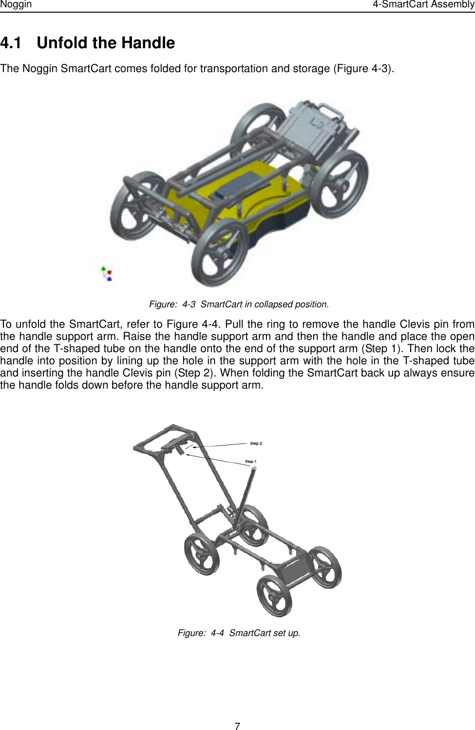 Noggin 4-SmartCart Assembly74.1 Unfold the Handle The Noggin SmartCart comes folded for transportation and storage (Figure 4-3).  Figure:  4-3  SmartCart in collapsed position.To unfold the SmartCart, refer to Figure 4-4. Pull the ring to remove the handle Clevis pin fromthe handle support arm. Raise the handle support arm and then the handle and place the openend of the T-shaped tube on the handle onto the end of the support arm (Step 1). Then lock thehandle into position by lining up the hole in the support arm with the hole in the T-shaped tubeand inserting the handle Clevis pin (Step 2). When folding the SmartCart back up always ensurethe handle folds down before the handle support arm. Figure:  4-4  SmartCart set up.