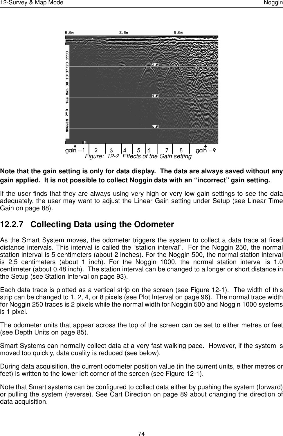 12-Survey &amp; Map Mode Noggin74 Figure:  12-2  Effects of the Gain settingNote that the gain setting is only for data display.  The data are always saved without anygain applied.  It is not possible to collect Noggin data with an “incorrect” gain setting. If the user finds that they are always using very high or very low gain settings to see the dataadequately, the user may want to adjust the Linear Gain setting under Setup (see Linear TimeGain on page 88).12.2.7 Collecting Data using the OdometerAs the Smart System moves, the odometer triggers the system to collect a data trace at fixeddistance intervals. This interval is called the “station interval”.  For the Noggin 250, the normalstation interval is 5 centimeters (about 2 inches). For the Noggin 500, the normal station intervalis 2.5 centimeters (about 1 inch). For the Noggin 1000, the normal station interval is 1.0centimeter (about 0.48 inch).  The station interval can be changed to a longer or short distance inthe Setup (see Station Interval on page 93). Each data trace is plotted as a vertical strip on the screen (see Figure 12-1).  The width of thisstrip can be changed to 1, 2, 4, or 8 pixels (see Plot Interval on page 96).  The normal trace widthfor Noggin 250 traces is 2 pixels while the normal width for Noggin 500 and Noggin 1000 systemsis 1 pixel.The odometer units that appear across the top of the screen can be set to either metres or feet(see Depth Units on page 85).Smart Systems can normally collect data at a very fast walking pace.  However, if the system ismoved too quickly, data quality is reduced (see below).During data acquisition, the current odometer position value (in the current units, either metres orfeet) is written to the lower left corner of the screen (see Figure 12-1).Note that Smart systems can be configured to collect data either by pushing the system (forward)or pulling the system (reverse). See Cart Direction on page 89 about changing the direction ofdata acquisition.