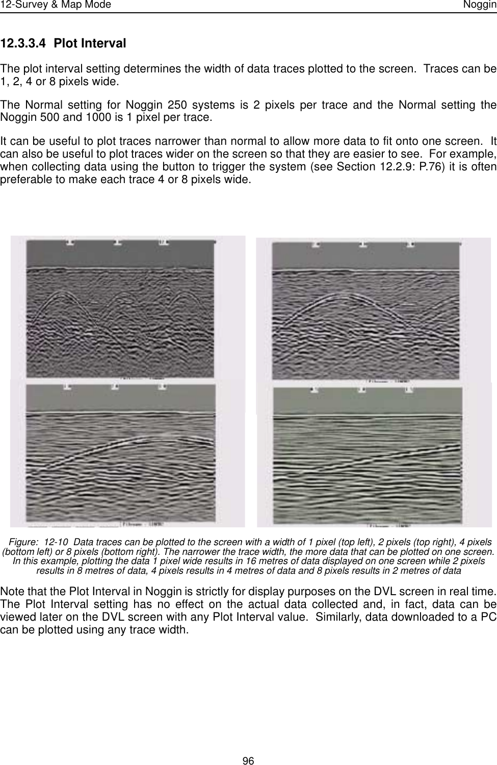 12-Survey &amp; Map Mode Noggin9612.3.3.4 Plot IntervalThe plot interval setting determines the width of data traces plotted to the screen.  Traces can be1, 2, 4 or 8 pixels wide. The Normal setting for Noggin 250 systems is 2 pixels per trace and the Normal setting theNoggin 500 and 1000 is 1 pixel per trace.  It can be useful to plot traces narrower than normal to allow more data to fit onto one screen.  Itcan also be useful to plot traces wider on the screen so that they are easier to see.  For example,when collecting data using the button to trigger the system (see Section 12.2.9: P.76) it is oftenpreferable to make each trace 4 or 8 pixels wide. Figure:  12-10  Data traces can be plotted to the screen with a width of 1 pixel (top left), 2 pixels (top right), 4 pixels (bottom left) or 8 pixels (bottom right). The narrower the trace width, the more data that can be plotted on one screen. In this example, plotting the data 1 pixel wide results in 16 metres of data displayed on one screen while 2 pixels results in 8 metres of data, 4 pixels results in 4 metres of data and 8 pixels results in 2 metres of dataNote that the Plot Interval in Noggin is strictly for display purposes on the DVL screen in real time.The Plot Interval setting has no effect on the actual data collected and, in fact, data can beviewed later on the DVL screen with any Plot Interval value.  Similarly, data downloaded to a PCcan be plotted using any trace width.  