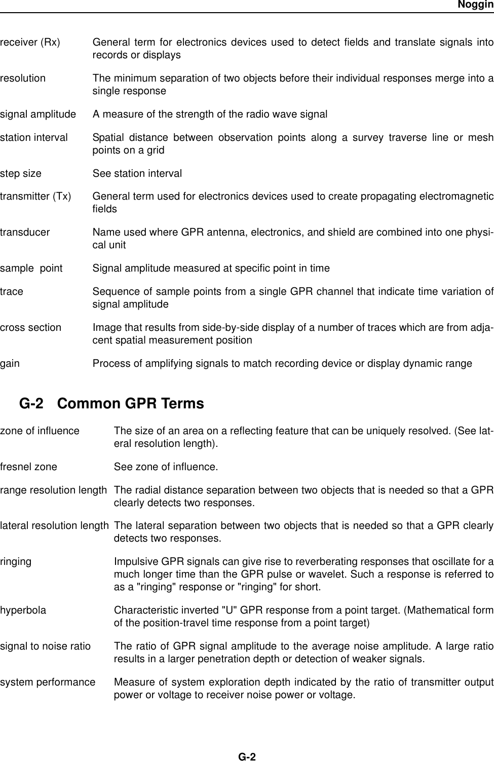 NogginG-2receiver (Rx) General term for electronics devices used to detect fields and translate signals intorecords or displaysresolution The minimum separation of two objects before their individual responses merge into asingle responsesignal amplitude A measure of the strength of the radio wave signal station interval Spatial distance between observation points along a survey traverse line or meshpoints on a gridstep size See station intervaltransmitter (Tx) General term used for electronics devices used to create propagating electromagneticfieldstransducer  Name used where GPR antenna, electronics, and shield are combined into one physi-cal unitsample  point Signal amplitude measured at specific point in timetrace  Sequence of sample points from a single GPR channel that indicate time variation ofsignal amplitudecross section Image that results from side-by-side display of a number of traces which are from adja-cent spatial measurement positiongain Process of amplifying signals to match recording device or display dynamic rangeG-2 Common GPR Termszone of influence The size of an area on a reflecting feature that can be uniquely resolved. (See lat-eral resolution length).fresnel zone See zone of influence.range resolution length The radial distance separation between two objects that is needed so that a GPRclearly detects two responses.lateral resolution length The lateral separation between two objects that is needed so that a GPR clearlydetects two responses.ringing Impulsive GPR signals can give rise to reverberating responses that oscillate for amuch longer time than the GPR pulse or wavelet. Such a response is referred toas a &quot;ringing&quot; response or &quot;ringing&quot; for short.hyperbola Characteristic inverted &quot;U&quot; GPR response from a point target. (Mathematical formof the position-travel time response from a point target)signal to noise ratio The ratio of GPR signal amplitude to the average noise amplitude. A large ratioresults in a larger penetration depth or detection of weaker signals.system performance Measure of system exploration depth indicated by the ratio of transmitter outputpower or voltage to receiver noise power or voltage. 