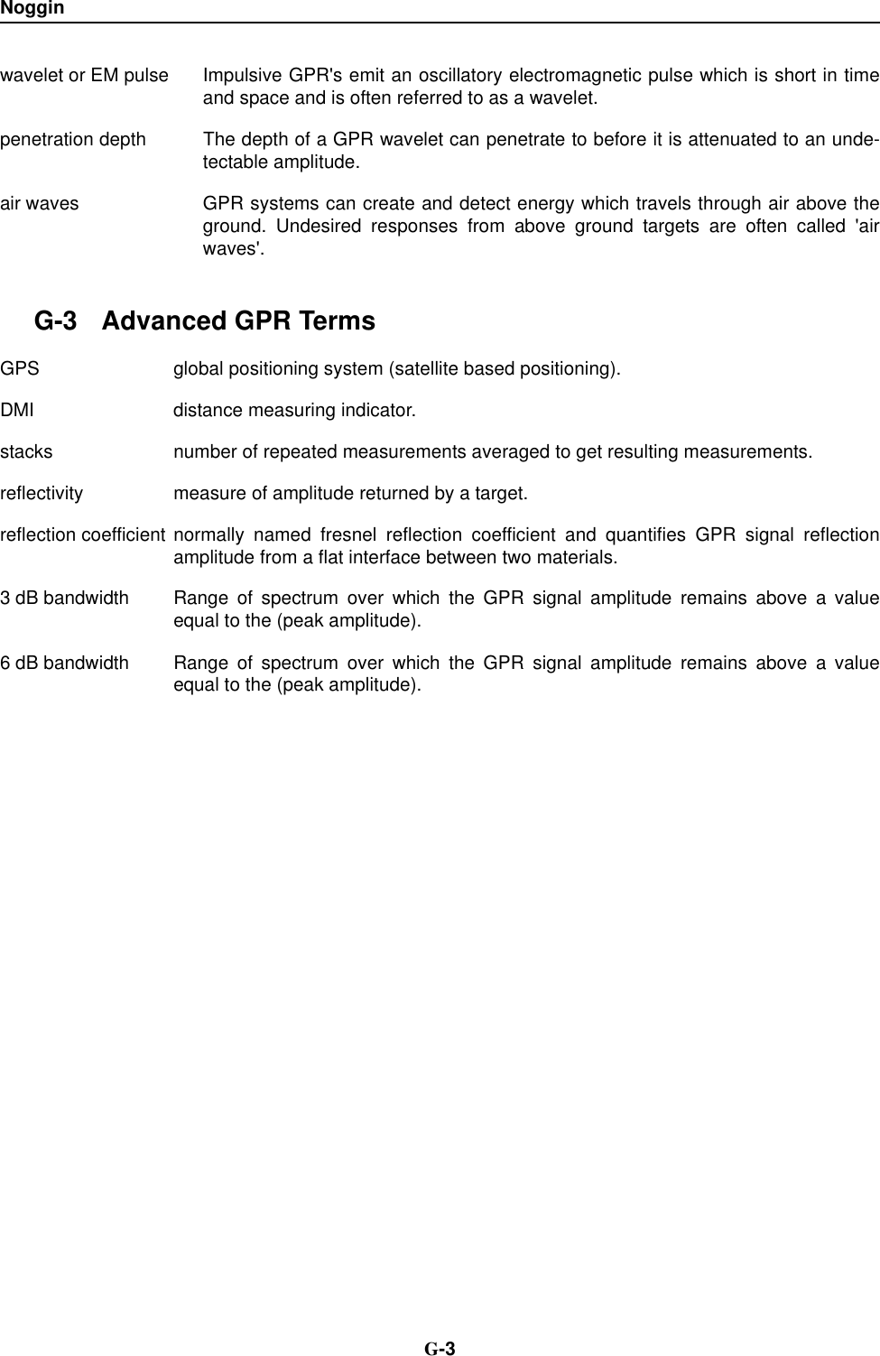 Noggin  G-3wavelet or EM pulse Impulsive GPR&apos;s emit an oscillatory electromagnetic pulse which is short in timeand space and is often referred to as a wavelet.penetration depth The depth of a GPR wavelet can penetrate to before it is attenuated to an unde-tectable amplitude.air waves GPR systems can create and detect energy which travels through air above theground. Undesired responses from above ground targets are often called &apos;airwaves&apos;. G-3 Advanced GPR TermsGPS global positioning system (satellite based positioning).DMI distance measuring indicator.stacks number of repeated measurements averaged to get resulting measurements.reflectivity measure of amplitude returned by a target.reflection coefficient normally named fresnel reflection coefficient and quantifies GPR signal reflectionamplitude from a flat interface between two materials.3 dB bandwidth Range of spectrum over which the GPR signal amplitude remains above a valueequal to the (peak amplitude).6 dB bandwidth Range of spectrum over which the GPR signal amplitude remains above a valueequal to the (peak amplitude).