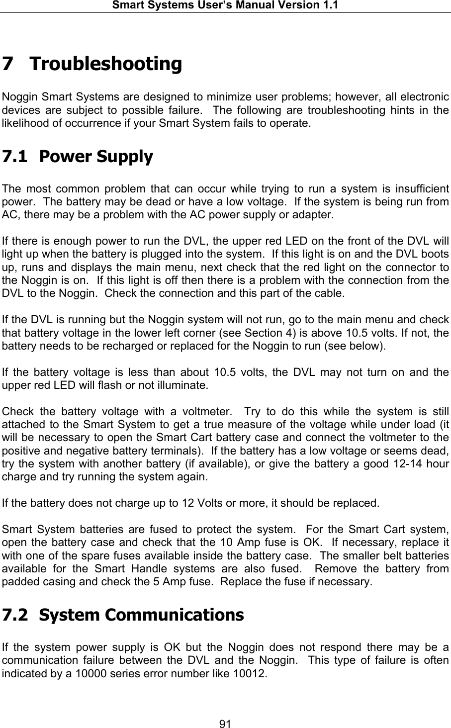   Smart Systems User’s Manual Version 1.1  91   7  Troubleshooting  Noggin Smart Systems are designed to minimize user problems; however, all electronic devices are subject to possible failure.  The following are troubleshooting hints in the likelihood of occurrence if your Smart System fails to operate.  7.1 Power Supply  The most common problem that can occur while trying to run a system is insufficient power.  The battery may be dead or have a low voltage.  If the system is being run from AC, there may be a problem with the AC power supply or adapter.   If there is enough power to run the DVL, the upper red LED on the front of the DVL will light up when the battery is plugged into the system.  If this light is on and the DVL boots up, runs and displays the main menu, next check that the red light on the connector to the Noggin is on.  If this light is off then there is a problem with the connection from the DVL to the Noggin.  Check the connection and this part of the cable.  If the DVL is running but the Noggin system will not run, go to the main menu and check that battery voltage in the lower left corner (see Section 4) is above 10.5 volts. If not, the battery needs to be recharged or replaced for the Noggin to run (see below).  If the battery voltage is less than about 10.5 volts, the DVL may not turn on and the upper red LED will flash or not illuminate.  Check the battery voltage with a voltmeter.  Try to do this while the system is still attached to the Smart System to get a true measure of the voltage while under load (it will be necessary to open the Smart Cart battery case and connect the voltmeter to the positive and negative battery terminals).  If the battery has a low voltage or seems dead, try the system with another battery (if available), or give the battery a good 12-14 hour charge and try running the system again.    If the battery does not charge up to 12 Volts or more, it should be replaced.  Smart System batteries are fused to protect the system.  For the Smart Cart system, open the battery case and check that the 10 Amp fuse is OK.  If necessary, replace it with one of the spare fuses available inside the battery case.  The smaller belt batteries available for the Smart Handle systems are also fused.  Remove the battery from padded casing and check the 5 Amp fuse.  Replace the fuse if necessary.    7.2 System Communications  If the system power supply is OK but the Noggin does not respond there may be a communication failure between the DVL and the Noggin.  This type of failure is often indicated by a 10000 series error number like 10012.     