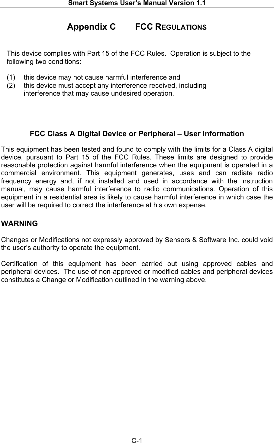   Smart Systems User’s Manual Version 1.1  C-1  Appendix C   FCC REGULATIONS   This device complies with Part 15 of the FCC Rules.  Operation is subject to the following two conditions:  (1)  this device may not cause harmful interference and (2)  this device must accept any interference received, including interference that may cause undesired operation.     FCC Class A Digital Device or Peripheral – User Information  This equipment has been tested and found to comply with the limits for a Class A digital  device, pursuant to Part 15 of the FCC Rules. These limits are designed to provide reasonable protection against harmful interference when the equipment is operated in a commercial environment. This equipment generates, uses and can radiate radio frequency energy and, if not installed and used in accordance with the instruction manual, may cause harmful interference to radio communications. Operation of this equipment in a residential area is likely to cause harmful interference in which case the user will be required to correct the interference at his own expense.  WARNING  Changes or Modifications not expressly approved by Sensors &amp; Software Inc. could void the user’s authority to operate the equipment.  Certification of this equipment has been carried out using approved cables and peripheral devices.  The use of non-approved or modified cables and peripheral devices constitutes a Change or Modification outlined in the warning above.  