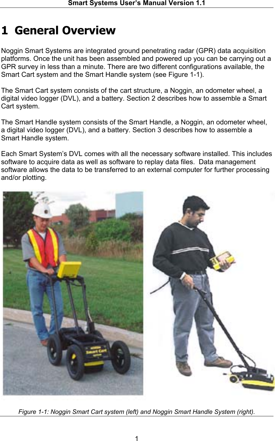  Smart Systems User’s Manual Version 1.1  1  1 General Overview  Noggin Smart Systems are integrated ground penetrating radar (GPR) data acquisition platforms. Once the unit has been assembled and powered up you can be carrying out a GPR survey in less than a minute. There are two different configurations available, the Smart Cart system and the Smart Handle system (see Figure 1-1).  The Smart Cart system consists of the cart structure, a Noggin, an odometer wheel, a digital video logger (DVL), and a battery. Section 2 describes how to assemble a Smart Cart system.  The Smart Handle system consists of the Smart Handle, a Noggin, an odometer wheel, a digital video logger (DVL), and a battery. Section 3 describes how to assemble a Smart Handle system.  Each Smart System’s DVL comes with all the necessary software installed. This includes software to acquire data as well as software to replay data files.  Data management software allows the data to be transferred to an external computer for further processing and/or plotting.     Figure 1-1: Noggin Smart Cart system (left) and Noggin Smart Handle System (right).  