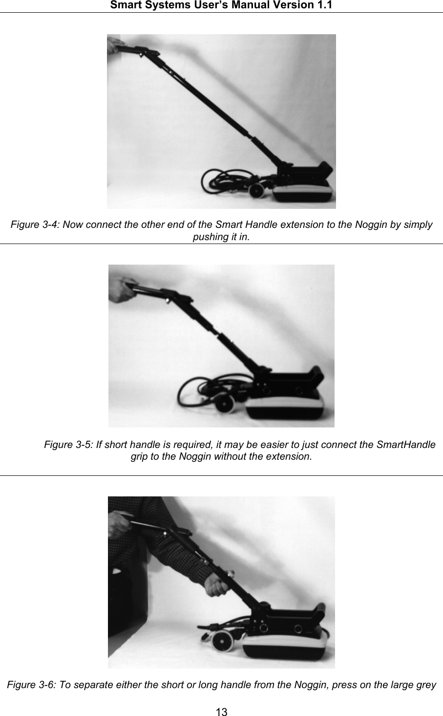   Smart Systems User’s Manual Version 1.1  13    Figure 3-4: Now connect the other end of the Smart Handle extension to the Noggin by simply pushing it in.      Figure 3-5: If short handle is required, it may be easier to just connect the SmartHandle grip to the Noggin without the extension.      Figure 3-6: To separate either the short or long handle from the Noggin, press on the large grey 