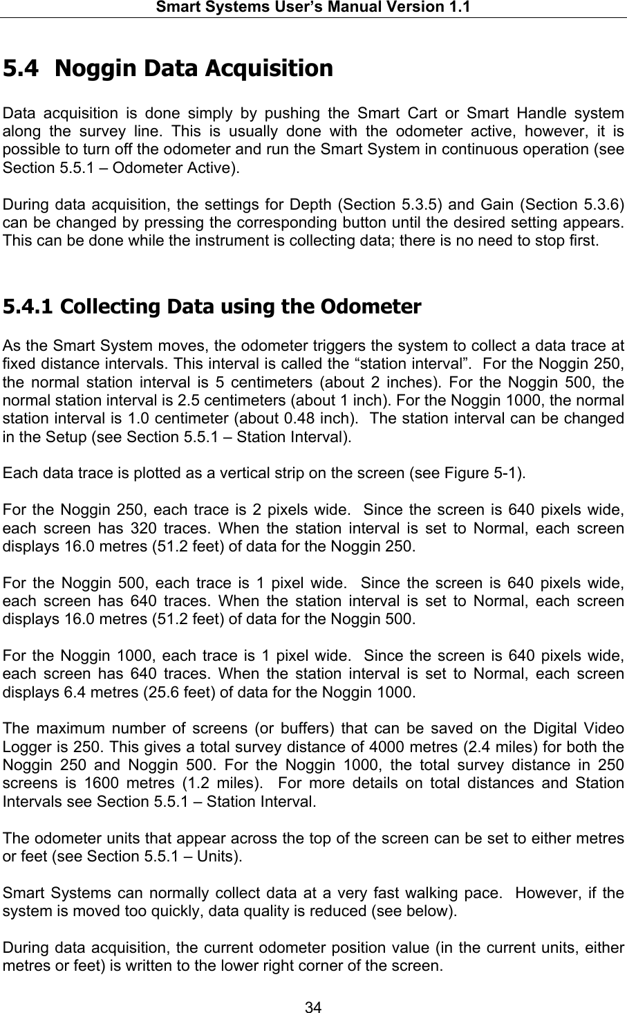   Smart Systems User’s Manual Version 1.1  34  5.4 Noggin Data Acquisition  Data acquisition is done simply by pushing the Smart Cart or Smart Handle system along the survey line. This is usually done with the odometer active, however, it is possible to turn off the odometer and run the Smart System in continuous operation (see Section 5.5.1 – Odometer Active).  During data acquisition, the settings for Depth (Section 5.3.5) and Gain (Section 5.3.6) can be changed by pressing the corresponding button until the desired setting appears. This can be done while the instrument is collecting data; there is no need to stop first.  5.4.1  Collecting Data using the Odometer  As the Smart System moves, the odometer triggers the system to collect a data trace at fixed distance intervals. This interval is called the “station interval”.  For the Noggin 250, the normal station interval is 5 centimeters (about 2 inches). For the Noggin 500, the normal station interval is 2.5 centimeters (about 1 inch). For the Noggin 1000, the normal station interval is 1.0 centimeter (about 0.48 inch).  The station interval can be changed in the Setup (see Section 5.5.1 – Station Interval).   Each data trace is plotted as a vertical strip on the screen (see Figure 5-1).   For the Noggin 250, each trace is 2 pixels wide.  Since the screen is 640 pixels wide, each screen has 320 traces. When the station interval is set to Normal, each screen displays 16.0 metres (51.2 feet) of data for the Noggin 250.  For the Noggin 500, each trace is 1 pixel wide.  Since the screen is 640 pixels wide, each screen has 640 traces. When the station interval is set to Normal, each screen displays 16.0 metres (51.2 feet) of data for the Noggin 500.  For the Noggin 1000, each trace is 1 pixel wide.  Since the screen is 640 pixels wide, each screen has 640 traces. When the station interval is set to Normal, each screen displays 6.4 metres (25.6 feet) of data for the Noggin 1000.  The maximum number of screens (or buffers) that can be saved on the Digital Video Logger is 250. This gives a total survey distance of 4000 metres (2.4 miles) for both the Noggin 250 and Noggin 500. For the Noggin 1000, the total survey distance in 250 screens is 1600 metres (1.2 miles).  For more details on total distances and Station Intervals see Section 5.5.1 – Station Interval.  The odometer units that appear across the top of the screen can be set to either metres or feet (see Section 5.5.1 – Units).  Smart Systems can normally collect data at a very fast walking pace.  However, if the system is moved too quickly, data quality is reduced (see below).  During data acquisition, the current odometer position value (in the current units, either metres or feet) is written to the lower right corner of the screen. 