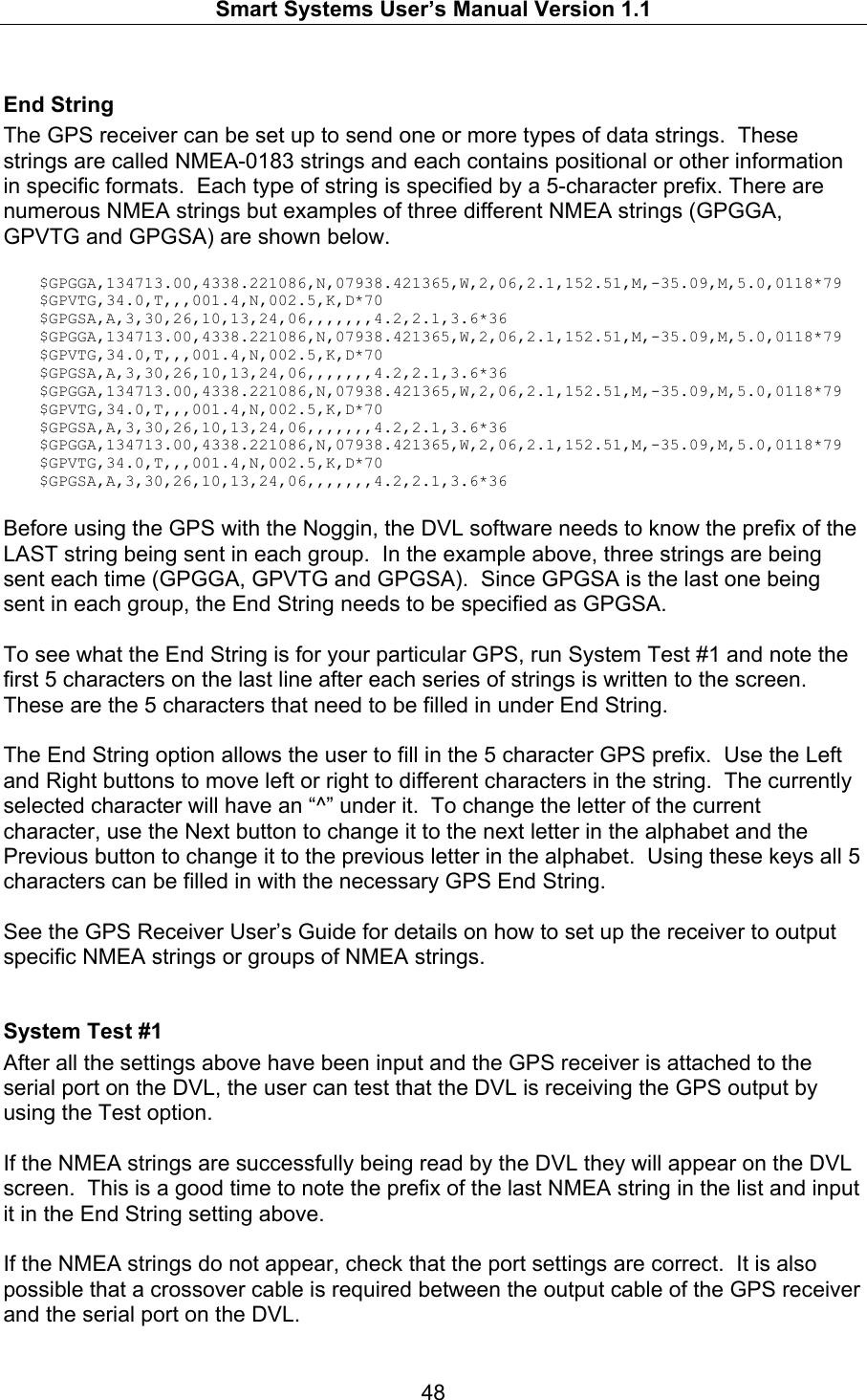   Smart Systems User’s Manual Version 1.1  48  End String The GPS receiver can be set up to send one or more types of data strings.  These strings are called NMEA-0183 strings and each contains positional or other information in specific formats.  Each type of string is specified by a 5-character prefix. There are numerous NMEA strings but examples of three different NMEA strings (GPGGA, GPVTG and GPGSA) are shown below.    $GPGGA,134713.00,4338.221086,N,07938.421365,W,2,06,2.1,152.51,M,-35.09,M,5.0,0118*79 $GPVTG,34.0,T,,,001.4,N,002.5,K,D*70 $GPGSA,A,3,30,26,10,13,24,06,,,,,,,4.2,2.1,3.6*36 $GPGGA,134713.00,4338.221086,N,07938.421365,W,2,06,2.1,152.51,M,-35.09,M,5.0,0118*79 $GPVTG,34.0,T,,,001.4,N,002.5,K,D*70 $GPGSA,A,3,30,26,10,13,24,06,,,,,,,4.2,2.1,3.6*36 $GPGGA,134713.00,4338.221086,N,07938.421365,W,2,06,2.1,152.51,M,-35.09,M,5.0,0118*79 $GPVTG,34.0,T,,,001.4,N,002.5,K,D*70 $GPGSA,A,3,30,26,10,13,24,06,,,,,,,4.2,2.1,3.6*36 $GPGGA,134713.00,4338.221086,N,07938.421365,W,2,06,2.1,152.51,M,-35.09,M,5.0,0118*79 $GPVTG,34.0,T,,,001.4,N,002.5,K,D*70 $GPGSA,A,3,30,26,10,13,24,06,,,,,,,4.2,2.1,3.6*36  Before using the GPS with the Noggin, the DVL software needs to know the prefix of the LAST string being sent in each group.  In the example above, three strings are being sent each time (GPGGA, GPVTG and GPGSA).  Since GPGSA is the last one being sent in each group, the End String needs to be specified as GPGSA.  To see what the End String is for your particular GPS, run System Test #1 and note the first 5 characters on the last line after each series of strings is written to the screen.  These are the 5 characters that need to be filled in under End String.  The End String option allows the user to fill in the 5 character GPS prefix.  Use the Left and Right buttons to move left or right to different characters in the string.  The currently selected character will have an “^” under it.  To change the letter of the current character, use the Next button to change it to the next letter in the alphabet and the Previous button to change it to the previous letter in the alphabet.  Using these keys all 5 characters can be filled in with the necessary GPS End String.  See the GPS Receiver User’s Guide for details on how to set up the receiver to output specific NMEA strings or groups of NMEA strings.    System Test #1 After all the settings above have been input and the GPS receiver is attached to the serial port on the DVL, the user can test that the DVL is receiving the GPS output by using the Test option.   If the NMEA strings are successfully being read by the DVL they will appear on the DVL screen.  This is a good time to note the prefix of the last NMEA string in the list and input it in the End String setting above.  If the NMEA strings do not appear, check that the port settings are correct.  It is also possible that a crossover cable is required between the output cable of the GPS receiver and the serial port on the DVL. 