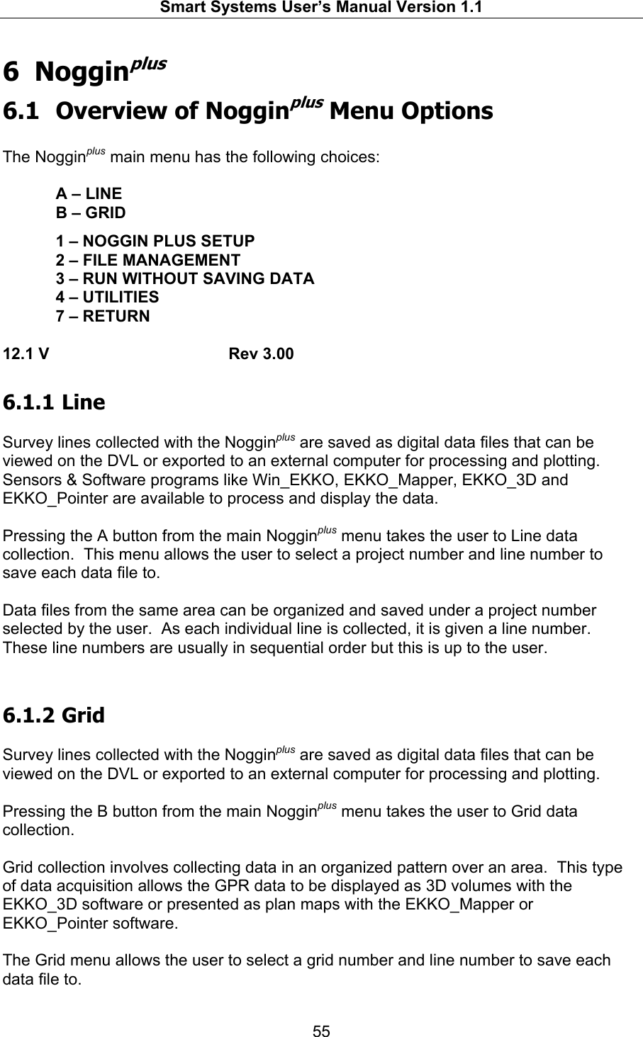   Smart Systems User’s Manual Version 1.1  55  6 Nogginplus 6.1 Overview of Nogginplus Menu Options  The Nogginplus main menu has the following choices:    A – LINE   B – GRID    1 – NOGGIN PLUS SETUP   2 – FILE MANAGEMENT   3 – RUN WITHOUT SAVING DATA   4 – UTILITIES   7 – RETURN  12.1 V    Rev 3.00 6.1.1  Line  Survey lines collected with the Nogginplus are saved as digital data files that can be viewed on the DVL or exported to an external computer for processing and plotting.  Sensors &amp; Software programs like Win_EKKO, EKKO_Mapper, EKKO_3D and EKKO_Pointer are available to process and display the data.  Pressing the A button from the main Nogginplus menu takes the user to Line data collection.  This menu allows the user to select a project number and line number to save each data file to.  Data files from the same area can be organized and saved under a project number selected by the user.  As each individual line is collected, it is given a line number. These line numbers are usually in sequential order but this is up to the user.    6.1.2  Grid  Survey lines collected with the Nogginplus are saved as digital data files that can be viewed on the DVL or exported to an external computer for processing and plotting.    Pressing the B button from the main Nogginplus menu takes the user to Grid data collection.    Grid collection involves collecting data in an organized pattern over an area.  This type of data acquisition allows the GPR data to be displayed as 3D volumes with the EKKO_3D software or presented as plan maps with the EKKO_Mapper or EKKO_Pointer software.  The Grid menu allows the user to select a grid number and line number to save each data file to. 