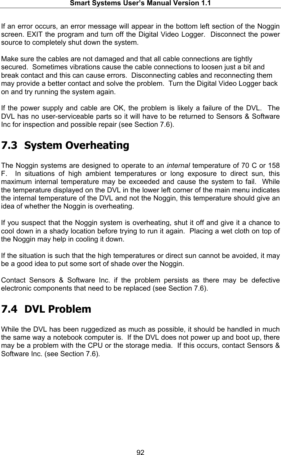   Smart Systems User’s Manual Version 1.1  92  If an error occurs, an error message will appear in the bottom left section of the Noggin screen. EXIT the program and turn off the Digital Video Logger.  Disconnect the power source to completely shut down the system.  Make sure the cables are not damaged and that all cable connections are tightly secured.  Sometimes vibrations cause the cable connections to loosen just a bit and break contact and this can cause errors.  Disconnecting cables and reconnecting them may provide a better contact and solve the problem.  Turn the Digital Video Logger back on and try running the system again.  If the power supply and cable are OK, the problem is likely a failure of the DVL.  The DVL has no user-serviceable parts so it will have to be returned to Sensors &amp; Software Inc for inspection and possible repair (see Section 7.6).  7.3 System Overheating  The Noggin systems are designed to operate to an internal temperature of 70 C or 158 F.  In situations of high ambient temperatures or long exposure to direct sun, this maximum internal temperature may be exceeded and cause the system to fail.  While the temperature displayed on the DVL in the lower left corner of the main menu indicates the internal temperature of the DVL and not the Noggin, this temperature should give an idea of whether the Noggin is overheating.  If you suspect that the Noggin system is overheating, shut it off and give it a chance to cool down in a shady location before trying to run it again.  Placing a wet cloth on top of the Noggin may help in cooling it down.  If the situation is such that the high temperatures or direct sun cannot be avoided, it may be a good idea to put some sort of shade over the Noggin.  Contact Sensors &amp; Software Inc. if the problem persists as there may be defective electronic components that need to be replaced (see Section 7.6).  7.4 DVL Problem  While the DVL has been ruggedized as much as possible, it should be handled in much the same way a notebook computer is.  If the DVL does not power up and boot up, there may be a problem with the CPU or the storage media.  If this occurs, contact Sensors &amp; Software Inc. (see Section 7.6). 