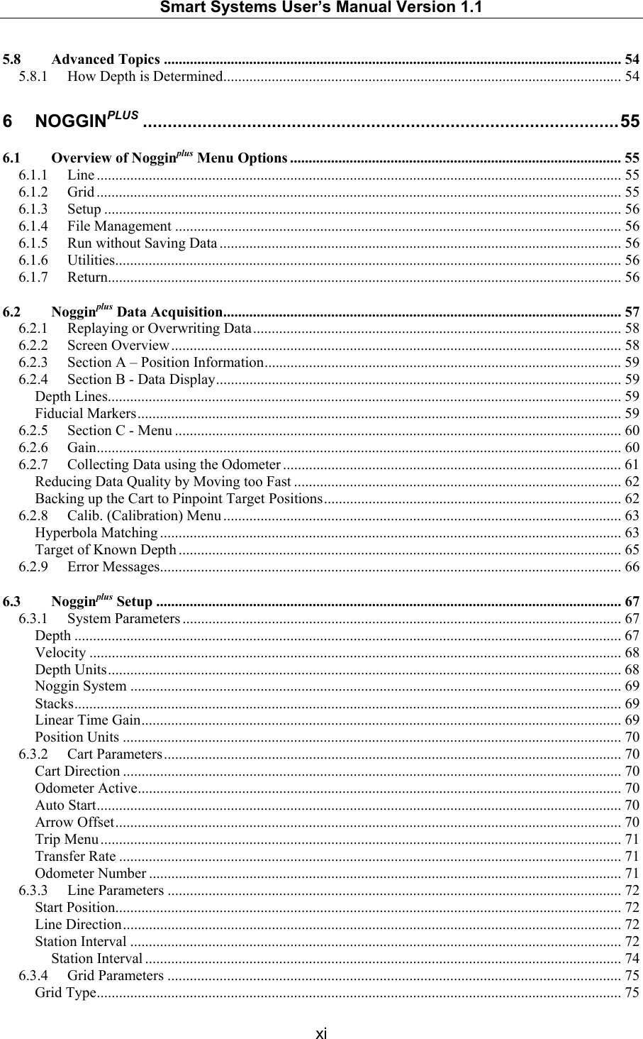   Smart Systems User’s Manual Version 1.1  xi  5.8 Advanced Topics ........................................................................................................................... 54 5.8.1 How Depth is Determined........................................................................................................... 54 6 NOGGINPLUS ................................................................................................55 6.1 Overview of Nogginplus Menu Options ......................................................................................... 55 6.1.1 Line ............................................................................................................................................. 55 6.1.2 Grid ............................................................................................................................................. 55 6.1.3 Setup ........................................................................................................................................... 56 6.1.4 File Management ........................................................................................................................ 56 6.1.5 Run without Saving Data ............................................................................................................ 56 6.1.6 Utilities........................................................................................................................................ 56 6.1.7 Return.......................................................................................................................................... 56 6.2 Nogginplus Data Acquisition........................................................................................................... 57 6.2.1 Replaying or Overwriting Data...................................................................................................58 6.2.2 Screen Overview......................................................................................................................... 58 6.2.3 Section A – Position Information................................................................................................59 6.2.4 Section B - Data Display............................................................................................................. 59 Depth Lines.......................................................................................................................................... 59 Fiducial Markers.................................................................................................................................. 59 6.2.5 Section C - Menu ........................................................................................................................ 60 6.2.6 Gain............................................................................................................................................. 60 6.2.7 Collecting Data using the Odometer ........................................................................................... 61 Reducing Data Quality by Moving too Fast ........................................................................................62 Backing up the Cart to Pinpoint Target Positions................................................................................62 6.2.8 Calib. (Calibration) Menu ........................................................................................................... 63 Hyperbola Matching ............................................................................................................................ 63 Target of Known Depth ....................................................................................................................... 65 6.2.9 Error Messages............................................................................................................................ 66 6.3 Nogginplus Setup ............................................................................................................................. 67 6.3.1 System Parameters ...................................................................................................................... 67 Depth ................................................................................................................................................... 67 Velocity ............................................................................................................................................... 68 Depth Units.......................................................................................................................................... 68 Noggin System .................................................................................................................................... 69 Stacks................................................................................................................................................... 69 Linear Time Gain................................................................................................................................. 69 Position Units ...................................................................................................................................... 70 6.3.2 Cart Parameters........................................................................................................................... 70 Cart Direction ...................................................................................................................................... 70 Odometer Active.................................................................................................................................. 70 Auto Start............................................................................................................................................. 70 Arrow Offset........................................................................................................................................ 70 Trip Menu ............................................................................................................................................ 71 Transfer Rate ....................................................................................................................................... 71 Odometer Number ............................................................................................................................... 71 6.3.3 Line Parameters .......................................................................................................................... 72 Start Position........................................................................................................................................ 72 Line Direction...................................................................................................................................... 72 Station Interval .................................................................................................................................... 72 Station Interval ................................................................................................................................ 74 6.3.4 Grid Parameters .......................................................................................................................... 75 Grid Type............................................................................................................................................. 75 