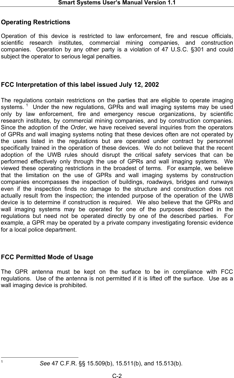   Smart Systems User’s Manual Version 1.1  C-2  Operating Restrictions  Operation of this device is restricted to law enforcement, fire and rescue officials, scientific research institutes, commercial mining companies, and construction companies.  Operation by any other party is a violation of 47 U.S.C. §301 and could subject the operator to serious legal penalties.     FCC Interpretation of this label issued July 12, 2002  The regulations contain restrictions on the parties that are eligible to operate imaging systems. 1  Under the new regulations, GPRs and wall imaging systems may be used only by law enforcement, fire and emergency rescue organizations, by scientific research institutes, by commercial mining companies, and by construction companies.  Since the adoption of the Order, we have received several inquiries from the operators of GPRs and wall imaging systems noting that these devices often are not operated by the users listed in the regulations but are operated under contract by personnel specifically trained in the operation of these devices.  We do not believe that the recent adoption of the UWB rules should disrupt the critical safety services that can be performed effectively only through the use of GPRs and wall imaging systems.  We viewed these operating restrictions in the broadest of terms.  For example, we believe that the limitation on the use of GPRs and wall imaging systems by construction companies encompasses the inspection of buildings, roadways, bridges and runways even if the inspection finds no damage to the structure and construction does not actually result from the inspection; the intended purpose of the operation of the UWB device is to determine if construction is required.  We also believe that the GPRs and wall imaging systems may be operated for one of the purposes described in the regulations but need not be operated directly by one of the described parties.  For example, a GPR may be operated by a private company investigating forensic evidence for a local police department.        FCC Permitted Mode of Usage  The GPR antenna must be kept on the surface to be in compliance with FCC regulations.  Use of the antenna is not permitted if it is lifted off the surface.  Use as a wall imaging device is prohibited.                                                           1     See 47 C.F.R. §§ 15.509(b), 15.511(b), and 15.513(b). 