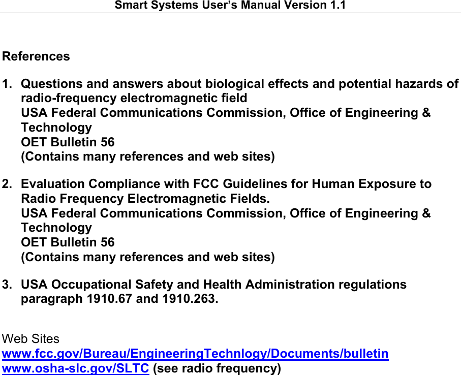   Smart Systems User’s Manual Version 1.1    References 1.  Questions and answers about biological effects and potential hazards of radio-frequency electromagnetic field USA Federal Communications Commission, Office of Engineering &amp; Technology OET Bulletin 56 (Contains many references and web sites) 2.  Evaluation Compliance with FCC Guidelines for Human Exposure to Radio Frequency Electromagnetic Fields. USA Federal Communications Commission, Office of Engineering &amp; Technology OET Bulletin 56 (Contains many references and web sites) 3.  USA Occupational Safety and Health Administration regulations paragraph 1910.67 and 1910.263. Web Sites www.fcc.gov/Bureau/EngineeringTechnlogy/Documents/bulletin www.osha-slc.gov/SLTC (see radio frequency)     