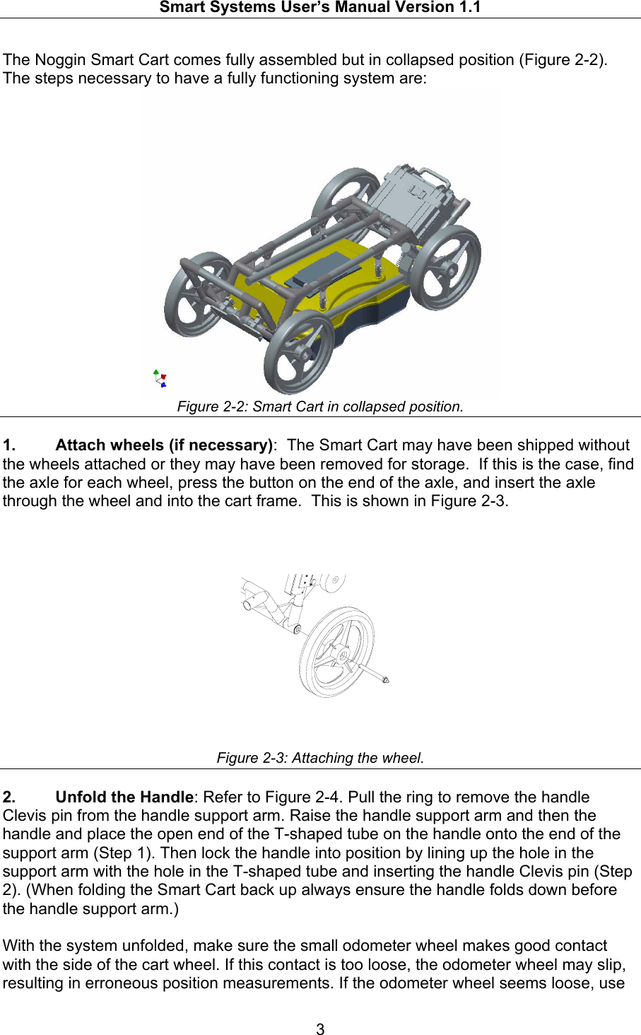   Smart Systems User’s Manual Version 1.1  3  The Noggin Smart Cart comes fully assembled but in collapsed position (Figure 2-2). The steps necessary to have a fully functioning system are:  Figure 2-2: Smart Cart in collapsed position.  1.  Attach wheels (if necessary):  The Smart Cart may have been shipped without the wheels attached or they may have been removed for storage.  If this is the case, find the axle for each wheel, press the button on the end of the axle, and insert the axle through the wheel and into the cart frame.  This is shown in Figure 2-3. Figure 2-3: Attaching the wheel.  2.  Unfold the Handle: Refer to Figure 2-4. Pull the ring to remove the handle Clevis pin from the handle support arm. Raise the handle support arm and then the handle and place the open end of the T-shaped tube on the handle onto the end of the support arm (Step 1). Then lock the handle into position by lining up the hole in the support arm with the hole in the T-shaped tube and inserting the handle Clevis pin (Step 2). (When folding the Smart Cart back up always ensure the handle folds down before the handle support arm.)  With the system unfolded, make sure the small odometer wheel makes good contact with the side of the cart wheel. If this contact is too loose, the odometer wheel may slip, resulting in erroneous position measurements. If the odometer wheel seems loose, use 