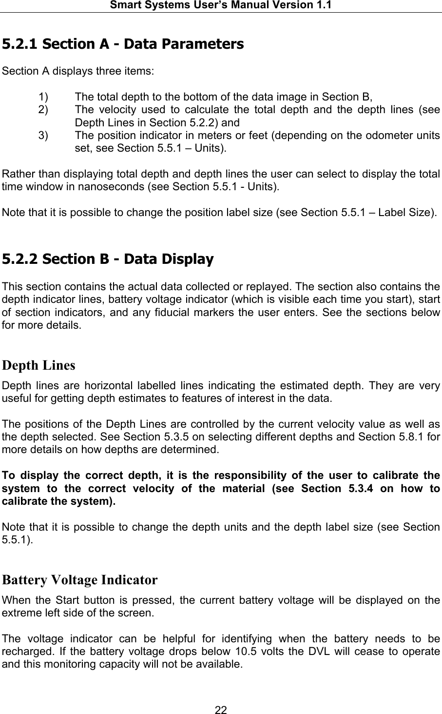   Smart Systems User’s Manual Version 1.1  22  5.2.1  Section A - Data Parameters  Section A displays three items:  1)  The total depth to the bottom of the data image in Section B,  2)  The velocity used to calculate the total depth and the depth lines (see Depth Lines in Section 5.2.2) and  3)  The position indicator in meters or feet (depending on the odometer units set, see Section 5.5.1 – Units).   Rather than displaying total depth and depth lines the user can select to display the total time window in nanoseconds (see Section 5.5.1 - Units).  Note that it is possible to change the position label size (see Section 5.5.1 – Label Size).  5.2.2  Section B - Data Display  This section contains the actual data collected or replayed. The section also contains the depth indicator lines, battery voltage indicator (which is visible each time you start), start of section indicators, and any fiducial markers the user enters. See the sections below for more details.  Depth Lines Depth lines are horizontal labelled lines indicating the estimated depth. They are very useful for getting depth estimates to features of interest in the data.  The positions of the Depth Lines are controlled by the current velocity value as well as the depth selected. See Section 5.3.5 on selecting different depths and Section 5.8.1 for more details on how depths are determined.   To display the correct depth, it is the responsibility of the user to calibrate the system to the correct velocity of the material (see Section 5.3.4 on how to calibrate the system).   Note that it is possible to change the depth units and the depth label size (see Section 5.5.1).  Battery Voltage Indicator When the Start button is pressed, the current battery voltage will be displayed on the extreme left side of the screen.   The voltage indicator can be helpful for identifying when the battery needs to be recharged. If the battery voltage drops below 10.5 volts the DVL will cease to operate and this monitoring capacity will not be available.   