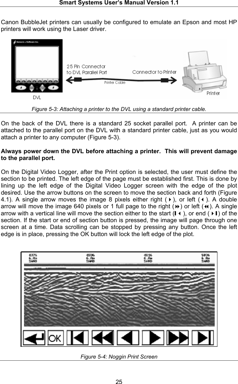   Smart Systems User’s Manual Version 1.1  25  Canon BubbleJet printers can usually be configured to emulate an Epson and most HP printers will work using the Laser driver.      Figure 5-3: Attaching a printer to the DVL using a standard printer cable.  On the back of the DVL there is a standard 25 socket parallel port.  A printer can be attached to the parallel port on the DVL with a standard printer cable, just as you would attach a printer to any computer (Figure 5-3).  Always power down the DVL before attaching a printer.  This will prevent damage to the parallel port.  On the Digital Video Logger, after the Print option is selected, the user must define the section to be printed. The left edge of the page must be established first. This is done by lining up the left edge of the Digital Video Logger screen with the edge of the plot desired. Use the arrow buttons on the screen to move the section back and forth (Figure 4.1). A single arrow moves the image 8 pixels either right (), or left (). A double arrow will move the image 640 pixels or 1 full page to the right () or left (). A single arrow with a vertical line will move the section either to the start (❙), or end (❙) of the section. If the start or end of section button is pressed, the image will page through one screen at a time. Data scrolling can be stopped by pressing any button. Once the left edge is in place, pressing the OK button will lock the left edge of the plot.     Figure 5-4: Noggin Print Screen  