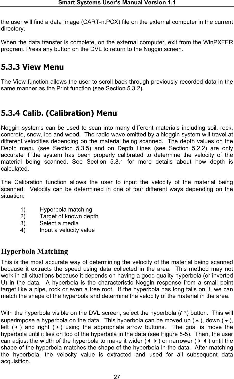   Smart Systems User’s Manual Version 1.1  27  the user will find a data image (CART-n.PCX) file on the external computer in the current directory.  When the data transfer is complete, on the external computer, exit from the WinPXFER program. Press any button on the DVL to return to the Noggin screen. 5.3.3  View Menu  The View function allows the user to scroll back through previously recorded data in the same manner as the Print function (see Section 5.3.2).   5.3.4  Calib. (Calibration) Menu  Noggin systems can be used to scan into many different materials including soil, rock, concrete, snow, ice and wood.  The radio wave emitted by a Noggin system will travel at different velocities depending on the material being scanned.  The depth values on the Depth menu (see Section 5.3.5) and on Depth Lines (see Section 5.2.2) are only accurate if the system has been properly calibrated to determine the velocity of the material being scanned. See Section 5.8.1 for more details about how depth is calculated.  The Calibration function allows the user to input the velocity of the material being scanned.  Velocity can be determined in one of four different ways depending on the situation:  1) Hyperbola matching 2)  Target of known depth 3)  Select a media 4)  Input a velocity value  Hyperbola Matching This is the most accurate way of determining the velocity of the material being scanned because it extracts the speed using data collected in the area.  This method may not work in all situations because it depends on having a good quality hyperbola (or inverted U) in the data.  A hyperbola is the characteristic Noggin response from a small point target like a pipe, rock or even a tree root.  If the hyperbola has long tails on it, we can match the shape of the hyperbola and determine the velocity of the material in the area.  With the hyperbola visible on the DVL screen, select the hyperbola (∩) button.  This will superimpose a hyperbola on the data.  This hyperbola can be moved up (), down (), left () and right () using the appropriate arrow buttons.  The goal is move the hyperbola until it lies on top of the hyperbola in the data (see Figure 5-5).  Then, the user can adjust the width of the hyperbola to make it wider () or narrower () until the shape of the hyperbola matches the shape of the hyperbola in the data.  After matching the hyperbola, the velocity value is extracted and used for all subsequent data acquisition. 