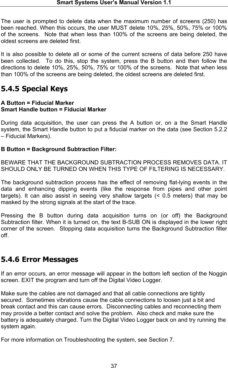   Smart Systems User’s Manual Version 1.1  37  The user is prompted to delete data when the maximum number of screens (250) has been reached. When this occurs, the user MUST delete 10%, 25%, 50%, 75% or 100% of the screens.  Note that when less than 100% of the screens are being deleted, the oldest screens are deleted first.  It is also possible to delete all or some of the current screens of data before 250 have been collected.  To do this, stop the system, press the B button and then follow the directions to delete 10%, 25%, 50%, 75% or 100% of the screens.  Note that when less than 100% of the screens are being deleted, the oldest screens are deleted first.  5.4.5  Special Keys  A Button = Fiducial Marker  Smart Handle button = Fiducial Marker  During data acquisition, the user can press the A button or, on a the Smart Handle system, the Smart Handle button to put a fiducial marker on the data (see Section 5.2.2 – Fiducial Markers).    B Button = Background Subtraction Filter:   BEWARE THAT THE BACKGROUND SUBTRACTION PROCESS REMOVES DATA. IT SHOULD ONLY BE TURNED ON WHEN THIS TYPE OF FILTERING IS NECESSARY.  The background subtraction process has the effect of removing flat-lying events in the data and enhancing dipping events (like the response from pipes and other point targets). It can also assist in seeing very shallow targets (&lt; 0.5 meters) that may be masked by the strong signals at the start of the trace.  Pressing the B button during data acquisition turns on (or off) the Background Subtraction filter. When it is turned on, the text B-SUB ON is displayed in the lower right corner of the screen.  Stopping data acquisition turns the Background Subtraction filter off.  5.4.6  Error Messages  If an error occurs, an error message will appear in the bottom left section of the Noggin screen. EXIT the program and turn off the Digital Video Logger.   Make sure the cables are not damaged and that all cable connections are tightly secured.  Sometimes vibrations cause the cable connections to loosen just a bit and break contact and this can cause errors.  Disconnecting cables and reconnecting them may provide a better contact and solve the problem.  Also check and make sure the battery is adequately charged. Turn the Digital Video Logger back on and try running the system again.  For more information on Troubleshooting the system, see Section 7.  