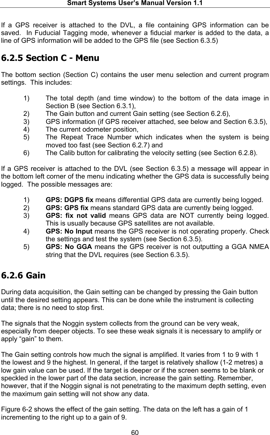  Smart Systems User’s Manual Version 1.1  60  If a GPS receiver is attached to the DVL, a file containing GPS information can be saved.  In Fuducial Tagging mode, whenever a fiducial marker is added to the data, a line of GPS information will be added to the GPS file (see Section 6.3.5)  6.2.5  Section C - Menu  The bottom section (Section C) contains the user menu selection and current program settings.  This includes:  1)  The total depth (and time window) to the bottom of the data image in Section B (see Section 6.3.1),  2)  The Gain button and current Gain setting (see Section 6.2.6), 3)  GPS information (if GPS receiver attached, see below and Section 6.3.5), 4)  The current odometer position,  5)  The Repeat Trace Number which indicates when the system is being moved too fast (see Section 6.2.7) and 6)  The Calib button for calibrating the velocity setting (see Section 6.2.8).  If a GPS receiver is attached to the DVL (see Section 6.3.5) a message will appear in the bottom left corner of the menu indicating whether the GPS data is successfully being logged.  The possible messages are:   1)  GPS: DGPS fix means differential GPS data are currently being logged. 2)  GPS: GPS fix means standard GPS data are currently being logged. 3)  GPS: fix not valid means GPS data are NOT currently being logged. This is usually because GPS satellites are not available. 4)  GPS: No Input means the GPS receiver is not operating properly. Check the settings and test the system (see Section 6.3.5). 5)  GPS: No GGA means the GPS receiver is not outputting a GGA NMEA string that the DVL requires (see Section 6.3.5). 6.2.6  Gain  During data acquisition, the Gain setting can be changed by pressing the Gain button until the desired setting appears. This can be done while the instrument is collecting data; there is no need to stop first.  The signals that the Noggin system collects from the ground can be very weak, especially from deeper objects. To see these weak signals it is necessary to amplify or apply “gain” to them.   The Gain setting controls how much the signal is amplified. It varies from 1 to 9 with 1 the lowest and 9 the highest. In general, if the target is relatively shallow (1-2 metres) a low gain value can be used. If the target is deeper or if the screen seems to be blank or speckled in the lower part of the data section, increase the gain setting. Remember, however, that if the Noggin signal is not penetrating to the maximum depth setting, even the maximum gain setting will not show any data.  Figure 6-2 shows the effect of the gain setting. The data on the left has a gain of 1 incrementing to the right up to a gain of 9. 