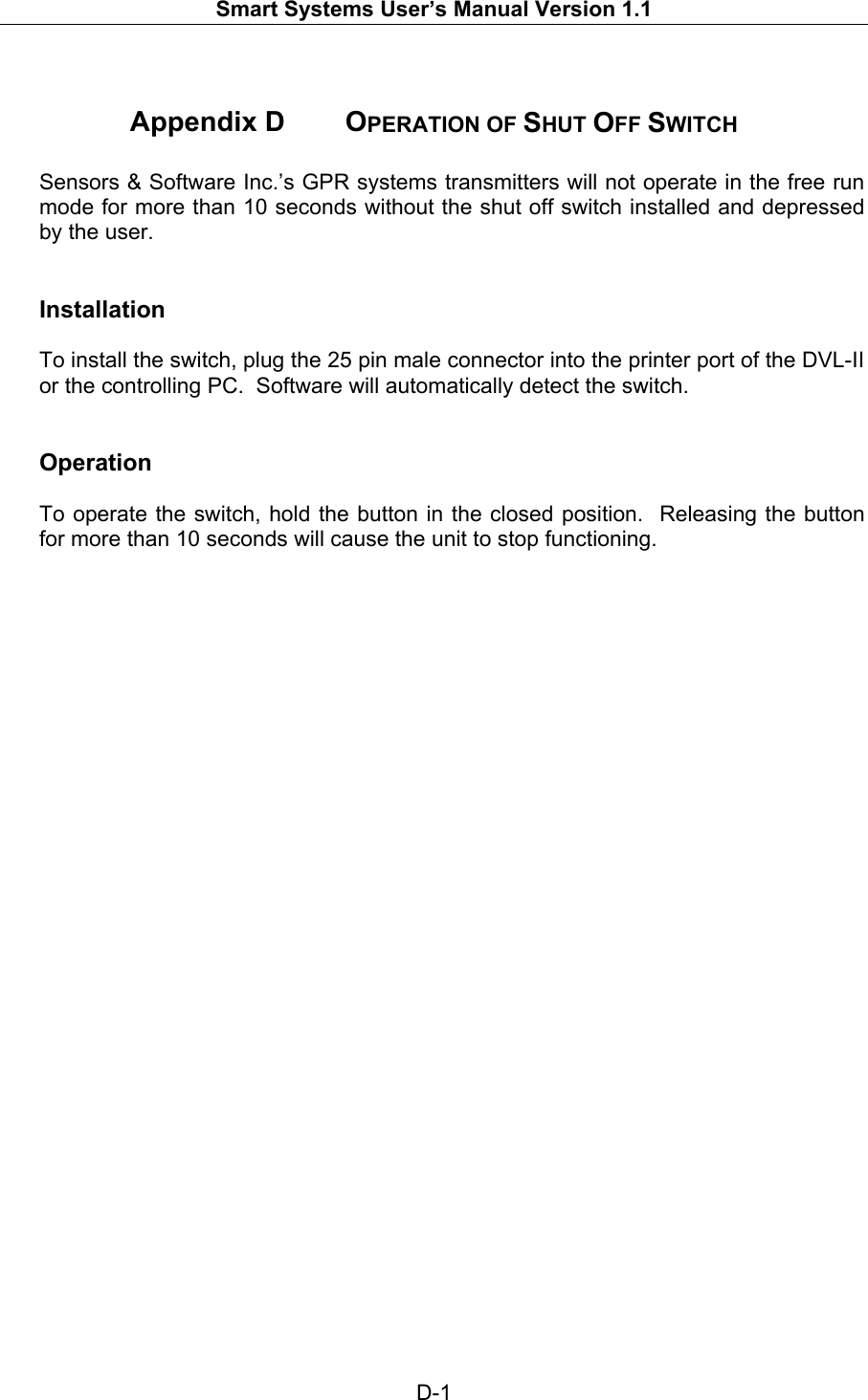   Smart Systems User’s Manual Version 1.1  D-1   Appendix D   OPERATION OF SHUT OFF SWITCH  Sensors &amp; Software Inc.’s GPR systems transmitters will not operate in the free run mode for more than 10 seconds without the shut off switch installed and depressed by the user.   Installation  To install the switch, plug the 25 pin male connector into the printer port of the DVL-II or the controlling PC.  Software will automatically detect the switch.   Operation  To operate the switch, hold the button in the closed position.  Releasing the button for more than 10 seconds will cause the unit to stop functioning.   